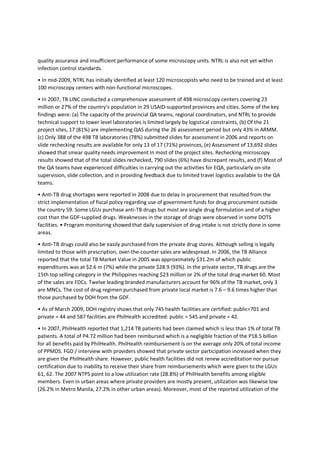 1.2 Brief Profile of the Philippines (LINK)
Situated in Southeast Asia, the Philippines is an archipelago of 7,107 islands with a land area of 300,000
square meters. The 2007 population based on national census was 88,574,614 with estimated
population in 2009 of 92, 230, 0002. Annual rate of population increase was 2.04%. The sex ratio is
101.4 in 2000, with the life expectancy at birth higher among females at 74.34 years, compared to males
at 68.81 years. The population distribution according to age groups in 2000 - 37% belong to the 0 to14
age group, 59.2% belong to the 15 to 64 group, while 3.8% belong to those who are 65 and older. As of
March 2008, the country is divided into 17 regions, 81 provinces, 136 cities (with 16 highly urbanized
cities or HUCs and one urban municipality), 1,495 municipalities and 42,008 barangays.
In 2006, 24% of Filipino families were not able to earn enough to meet the daily food and non-food
requirements. It is estimated that about 4.7 million families in the country are considered poor. Among
the regions, poverty incidence is highest in ARMM where it was estimated that more than 55% of
families are poor; NCR has the lowest percentage of poor families at 7.1%. GDP growth rate in 2008 was
4.6% with poverty incidence among families of 26.9%. Average family income is P147, 000. The literacy
status in the country based on the 2003 Functional Literacy, Education and Mass Media Survey
(FLEMMS) was 93% simple literacy rate. However, the functional literacy rate is only 84% and is higher
among females. The country has a decentralized health delivery system that is managed by the
Department of Health (DOH) and implemented by the local government units (LGUs) in accordance with
the Local Government Code of 1991. The private sector is also a substantial provider of health care.
Total health expenditures in 2005 were P180.8 billion (3.3% of GDP). Out-of-pocket expenses followed
by the government are the major sources of health care financing. The social health insurance program
managed by the Philippine Health Insurance Corporation (Philhealth) covers 66 million active members
served through 1,536 hospitals and 1,211 health centers.
(LALAGYAN NG BACK)
1.3 Basic Facts about Tuberculosis (LINK)
Tuberculosis (TB) is a disease caused by a bacteria called Mycobacterium tuberculosis that is mainly
acquired by inhalation of infectious droplets containing viable tubercle bacilli. Infectious droplets can be
produced by coughing, sneezing, talking, and singing. Coughing is generally considered as the most
efficient way of producing infectious droplets and exposing other people to the TB bacilli. These droplets
are produced mainly by patients with respiratory TB, especially those who are positive by sputum smear
microscopy. Only 10% of those infected with TB will develop the disease.4 Majority of cases have TB of
the respiratory tract particularly the lungs, and approximately 15% of cases have extra-pulmonary TB.
Infectiousness and case fatality among TB cases are generally higher among smear positive cases5..
Diagnosis is primarily through the direct smear sputum microscopy (DSSM). Treatment is for at least 6
months. BCG vaccine prevents fatal forms of TB among children.
(LALAGYAN NG BACK)
2. TB BURDEN AND CONTROL EFFORTS IN THE PHILIPPINES
2.1 Magnitude of TB problem in the Philippines
 