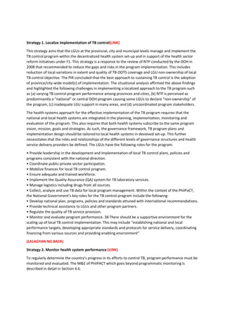 Strategy 1. Localize implementation of TB control(LINK)
This strategy aims that the LGUs at the provincial, city and municipal levels manage and implement the
TB control program within the decentralized health system set-up and in support of the health sector
reform initiatives under F1. This strategy is a response to the review of NTP conducted by the DOH in
2008 that recommended to reduce the gaps and risks in the program implementation. This includes
reduction of local variations in extent and quality of TB-DOTS coverage and LGU non-ownership of local
TB control objective. The PIR concluded that the best approach to sustaining TB control is the adoption
of province/city-wide model(s) of implementation. The situational analysis affirmed the above findings
and highlighted the following challenges in implementing a localized approach to the TB program such
as (a) varying TB control program performance among provinces and cities, (b) NTP is perceived as
predominantly a “national” or central DOH program causing some LGUs to declare “non-ownership” of
the program, (c) inadequate LGU support in many areas, and (d) uncoordinated program stakeholders.
The health systems approach for the effective implementation of the TB program requires that the
national and local health systems are integrated in the planning, implementation, monitoring and
evaluation of the program. This also requires that both health systems subscribe to the same program
vision, mission, goals and strategies. As such, the governance framework, TB program plans and
implementation design should be tailored to local health systems in devolved set-up. This further
necessitates that the roles and relationships of the different levels of governance structures and health
service delivery providers be defined. The LGUs have the following roles for the program:
• Provide leadership in the development and implementation of local TB control plans, policies and
programs consistent with the national direction.
• Coordinate public-private sector participation.
• Mobilize finances for local TB control program.
• Ensure adequate and trained workforce.
• Implement the Quality Assurance (QA) system for TB laboratory services.
• Manage logistics including drugs from all sources.
• Collect, analyze and use TB data for local program management. Within the context of the PhilPaCT,
the National Government’s key roles for the TB control program include the following:
• Develop national plan, programs, policies and standards attuned with international recommendations.
• Provide technical assistance to LGUs and other program partners.
• Regulate the quality of TB service provision.
• Monitor and evaluate program performance. 38 There should be a supportive environment for the
scaling up of local TB control implementation. This may include “establishing national and local
performance targets, developing appropriate standards and protocols for service delivery, coordinating
financing from various sources and providing enabling environment”
(LALAGYAN NG BACK)
Strategy 2. Monitor health system performance (LINK)
To regularly determine the country’s progress in its efforts to control TB, program performance must be
monitored and evaluated. The M&E of PhilPACT which goes beyond programmatic monitoring is
described in detail in Section 4.6.
 