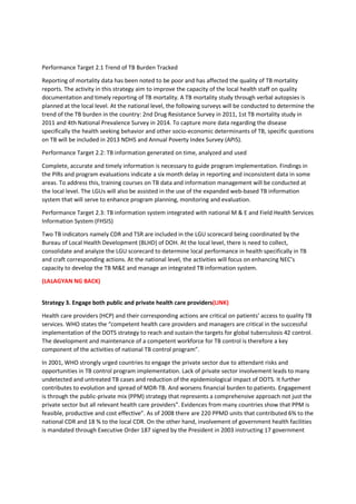 Performance Target 2.1 Trend of TB Burden Tracked
Reporting of mortality data has been noted to be poor and has affected the quality of TB mortality
reports. The activity in this strategy aim to improve the capacity of the local health staff on quality
documentation and timely reporting of TB mortality. A TB mortality study through verbal autopsies is
planned at the local level. At the national level, the following surveys will be conducted to determine the
trend of the TB burden in the country: 2nd Drug Resistance Survey in 2011, 1st TB mortality study in
2011 and 4th National Prevalence Survey in 2014. To capture more data regarding the disease
specifically the health seeking behavior and other socio-economic determinants of TB, specific questions
on TB will be included in 2013 NDHS and Annual Poverty Index Survey (APIS).
Performance Target 2.2: TB information generated on time, analyzed and used
Complete, accurate and timely information is necessary to guide program implementation. Findings in
the PIRs and program evaluations indicate a six month delay in reporting and inconsistent data in some
areas. To address this, training courses on TB data and information management will be conducted at
the local level. The LGUs will also be assisted in the use of the expanded web-based TB information
system that will serve to enhance program planning, monitoring and evaluation.
Performance Target 2.3: TB information system integrated with national M & E and Field Health Services
Information System (FHSIS)
Two TB indicators namely CDR and TSR are included in the LGU scorecard being coordinated by the
Bureau of Local Health Development (BLHD) of DOH. At the local level, there is need to collect,
consolidate and analyze the LGU scorecard to determine local performance in health specifically in TB
and craft corresponding actions. At the national level, the activities will focus on enhancing NEC’s
capacity to develop the TB M&E and manage an integrated TB information system.
(LALAGYAN NG BACK)
Strategy 3. Engage both public and private health care providers(LINK)
Health care providers (HCP) and their corresponding actions are critical on patients’ access to quality TB
services. WHO states the “competent health care providers and managers are critical in the successful
implementation of the DOTS strategy to reach and sustain the targets for global tuberculosis 42 control.
The development and maintenance of a competent workforce for TB control is therefore a key
component of the activities of national TB control program”.
In 2001, WHO strongly urged countries to engage the private sector due to attendant risks and
opportunities in TB control program implementation. Lack of private sector involvement leads to many
undetected and untreated TB cases and reduction of the epidemiological impact of DOTS. It further
contributes to evolution and spread of MDR-TB. And worsens financial burden to patients. Engagement
is through the public-private mix (PPM) strategy that represents a comprehensive approach not just the
private sector but all relevant health care providers”. Evidences from many countries show that PPM is
feasible, productive and cost effective”. As of 2008 there are 220 PPMD units that contributed 6% to the
national CDR and 18 % to the local CDR. On the other hand, involvement of government health facilities
is mandated through Executive Order 187 signed by the President in 2003 instructing 17 government
 