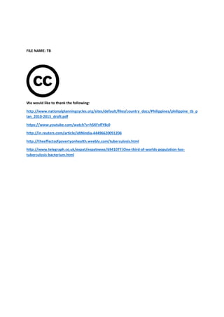 FILE NAME: TB
We would like to thank the following:
http://www.nationalplanningcycles.org/sites/default/files/country_docs/Philippines/philippine_tb_p
lan_2010-2015_draft.pdf
https://www.youtube.com/watch?v=hSXFnflY8c0
http://in.reuters.com/article/idINIndia
http://theeffectsofpovertyonhealth.weebly.com/tuberculosis.html
http://www.telegraph.co.uk/expat/expatnews/6941077/One
tuberculosis-bacterium.html
the following:
http://www.nationalplanningcycles.org/sites/default/files/country_docs/Philippines/philippine_tb_p
https://www.youtube.com/watch?v=hSXFnflY8c0
http://in.reuters.com/article/idINIndia-44496620091206
http://theeffectsofpovertyonhealth.weebly.com/tuberculosis.html
raph.co.uk/expat/expatnews/6941077/One-third-of-worlds-
http://www.nationalplanningcycles.org/sites/default/files/country_docs/Philippines/philippine_tb_p
-population-has-
 