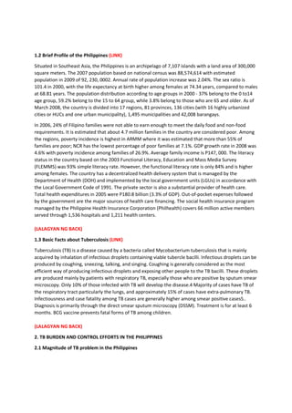 1.2 Brief Profile of the Philippines (LINK)
Situated in Southeast Asia, the Philippines is an archipelago of 7,107 islands with a land area of 300,000
square meters. The 2007 population based on national census was 88,574,614 with estimated
population in 2009 of 92, 230, 0002. Annual rate of population increase was 2.04%. The sex ratio is
101.4 in 2000, with the life expectancy at birth higher among females at 74.34 years, compared to males
at 68.81 years. The population distribution according to age groups in 2000 - 37% belong to the 0 to14
age group, 59.2% belong to the 15 to 64 group, while 3.8% belong to those who are 65 and older. As of
March 2008, the country is divided into 17 regions, 81 provinces, 136 cities (with 16 highly urbanized
cities or HUCs and one urban municipality), 1,495 municipalities and 42,008 barangays.
In 2006, 24% of Filipino families were not able to earn enough to meet the daily food and non-food
requirements. It is estimated that about 4.7 million families in the country are considered poor. Among
the regions, poverty incidence is highest in ARMM where it was estimated that more than 55% of
families are poor; NCR has the lowest percentage of poor families at 7.1%. GDP growth rate in 2008 was
4.6% with poverty incidence among families of 26.9%. Average family income is P147, 000. The literacy
status in the country based on the 2003 Functional Literacy, Education and Mass Media Survey
(FLEMMS) was 93% simple literacy rate. However, the functional literacy rate is only 84% and is higher
among females. The country has a decentralized health delivery system that is managed by the
Department of Health (DOH) and implemented by the local government units (LGUs) in accordance with
the Local Government Code of 1991. The private sector is also a substantial provider of health care.
Total health expenditures in 2005 were P180.8 billion (3.3% of GDP). Out-of-pocket expenses followed
by the government are the major sources of health care financing. The social health insurance program
managed by the Philippine Health Insurance Corporation (Philhealth) covers 66 million active members
served through 1,536 hospitals and 1,211 health centers.
(LALAGYAN NG BACK)
1.3 Basic Facts about Tuberculosis (LINK)
Tuberculosis (TB) is a disease caused by a bacteria called Mycobacterium tuberculosis that is mainly
acquired by inhalation of infectious droplets containing viable tubercle bacilli. Infectious droplets can be
produced by coughing, sneezing, talking, and singing. Coughing is generally considered as the most
efficient way of producing infectious droplets and exposing other people to the TB bacilli. These droplets
are produced mainly by patients with respiratory TB, especially those who are positive by sputum smear
microscopy. Only 10% of those infected with TB will develop the disease.4 Majority of cases have TB of
the respiratory tract particularly the lungs, and approximately 15% of cases have extra-pulmonary TB.
Infectiousness and case fatality among TB cases are generally higher among smear positive cases5..
Diagnosis is primarily through the direct smear sputum microscopy (DSSM). Treatment is for at least 6
months. BCG vaccine prevents fatal forms of TB among children.
(LALAGYAN NG BACK)
2. TB BURDEN AND CONTROL EFFORTS IN THE PHILIPPINES
2.1 Magnitude of TB problem in the Philippines
 