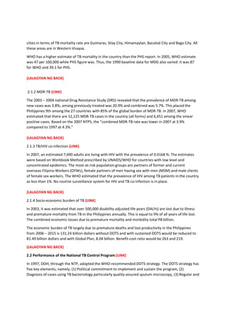 cities in terms of TB mortality rate are Guimaras, Silay City, Himamaylan, Bacolod City and Bago City. All
these areas are in Western Visayas.
WHO has a higher estimate of TB mortality in the country than the PHS report. In 2005, WHO estimate
was 47 per 100,000 while PHS figure was. Thus, the 1990 baseline data for MDG also varied: it was 87
for WHO and 39.1 for PHS.
(LALAGYAN NG BACK)
2.1.2 MDR-TB (LINK)
The 2003 – 2004 national Drug Resistance Study (DRS) revealed that the prevalence of MDR-TB among
new cases was 3.8%; among previously treated was 20.9% and combined was 5.7%. This placed the
Philippines 9th among the 27 countries with 85% of the global burden of MDR-TB. In 2007, WHO
estimated that there are 12,125 MDR-TB cases in the country (all forms) and 6,451 among the smear
positive cases. Based on the 2007 NTPS, the “combined MDR-TB rate was lower in 2007 at 3.9%
compared to 1997 at 4.3%.”
(LALAGYAN NG BACK)
2.1.3 TB/HIV co-infection (LINK)
In 2007, an estimated 7,490 adults are living with HIV with the prevalence of 0.0168 %. The estimates
were based on Workbook Method prescribed by UNAIDS/WHO for countries with low level and
concentrated epidemics. The most-at-risk population groups are partners of former and current
overseas Filipino Workers (OFWs), female partners of men having sex with men (MSM) and male clients
of female sex workers. The WHO estimated that the prevalence of HIV among TB patients in the country
as less than 1%. No routine surveillance system for HIV and TB co-infection is in place.
(LALAGYAN NG BACK)
2.1.4 Socio-economic burden of TB (LINK)
In 2003, it was estimated that over 500,000 disability adjusted life years (DALYs) are lost due to illness
and premature mortality from TB in the Philippines annually. This is equal to 9% of all years of life lost.
The combined economic losses due to premature mortality and morbidity total P8 billion.
The economic burden of TB largely due to premature deaths and lost productivity in the Philippines
from 2006 – 2015 is 131.24 billion dollars without DOTS and with sustained DOTS would be reduced to
81.49 billion dollars and with Global Plan, 8.04 billion. Benefit-cost ratio would be 263 and 219.
(LALAGYAN NG BACK)
2.2 Performance of the National TB Control Program (LINK)
In 1997, DOH, through the NTP, adopted the WHO-recommended DOTS strategy. The DOTS strategy has
five key elements, namely, (1) Political commitment to implement and sustain the program, (2)
Diagnosis of cases using TB bacteriology particularly quality-assured sputum microscopy, (3) Regular and
 