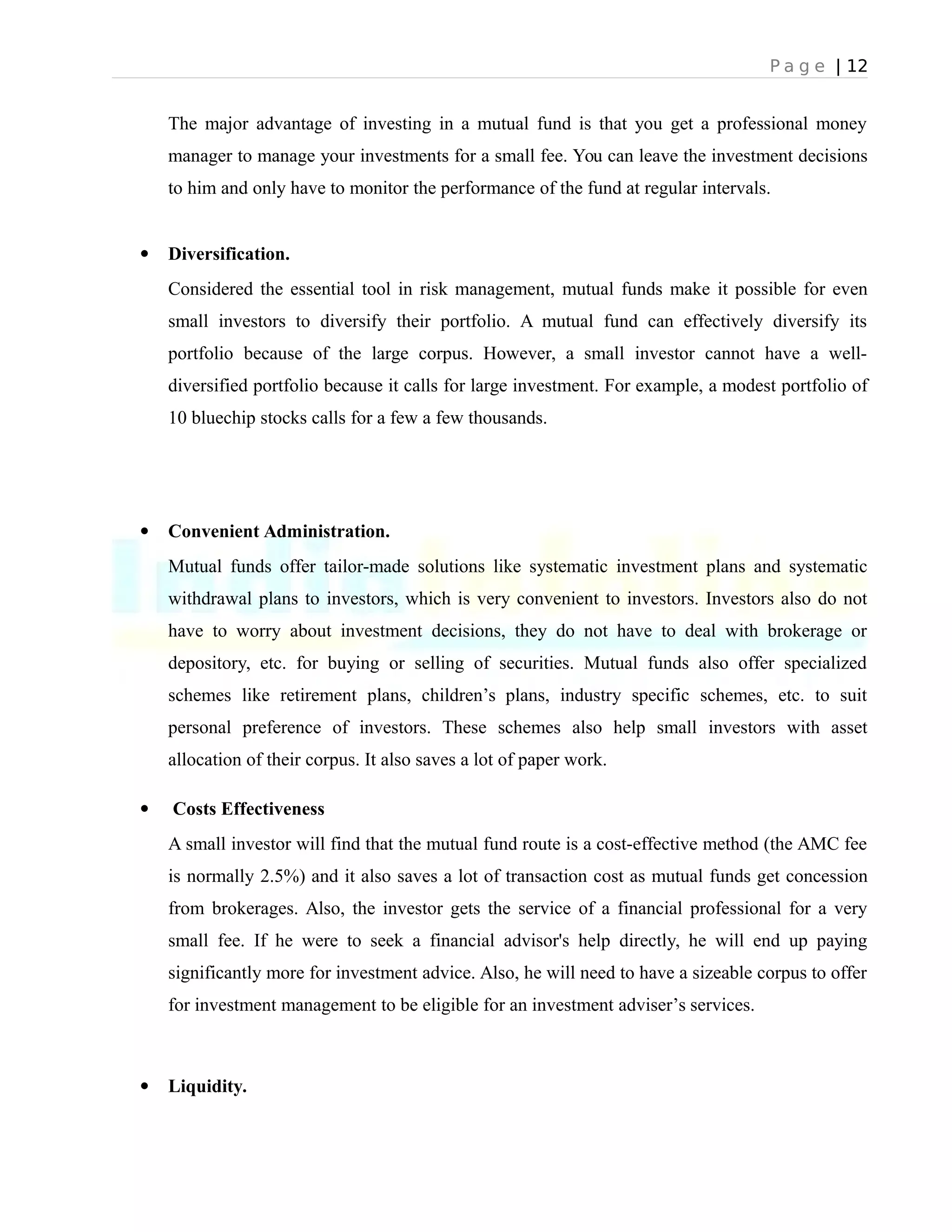 P a g e | 12
The major advantage of investing in a mutual fund is that you get a professional money
manager to manage your investments for a small fee. You can leave the investment decisions
to him and only have to monitor the performance of the fund at regular intervals.
 Diversification.
Considered the essential tool in risk management, mutual funds make it possible for even
small investors to diversify their portfolio. A mutual fund can effectively diversify its
portfolio because of the large corpus. However, a small investor cannot have a well-
diversified portfolio because it calls for large investment. For example, a modest portfolio of
10 bluechip stocks calls for a few a few thousands.
 Convenient Administration.
Mutual funds offer tailor-made solutions like systematic investment plans and systematic
withdrawal plans to investors, which is very convenient to investors. Investors also do not
have to worry about investment decisions, they do not have to deal with brokerage or
depository, etc. for buying or selling of securities. Mutual funds also offer specialized
schemes like retirement plans, children’s plans, industry specific schemes, etc. to suit
personal preference of investors. These schemes also help small investors with asset
allocation of their corpus. It also saves a lot of paper work.
 Costs Effectiveness
A small investor will find that the mutual fund route is a cost-effective method (the AMC fee
is normally 2.5%) and it also saves a lot of transaction cost as mutual funds get concession
from brokerages. Also, the investor gets the service of a financial professional for a very
small fee. If he were to seek a financial advisor's help directly, he will end up paying
significantly more for investment advice. Also, he will need to have a sizeable corpus to offer
for investment management to be eligible for an investment adviser’s services.
 Liquidity.
 