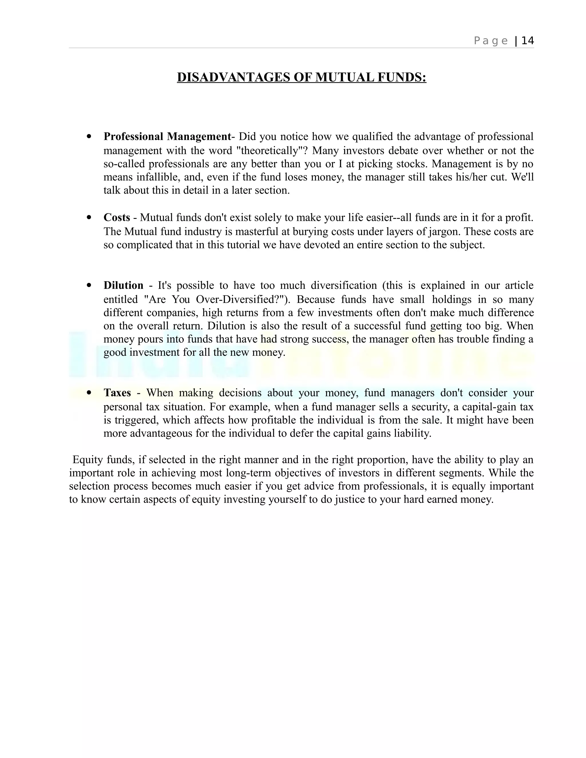 P a g e | 14
DISADVANTAGES OF MUTUAL FUNDS:
 Professional Management- Did you notice how we qualified the advantage of professional
management with the word "theoretically"? Many investors debate over whether or not the
so-called professionals are any better than you or I at picking stocks. Management is by no
means infallible, and, even if the fund loses money, the manager still takes his/her cut. We'll
talk about this in detail in a later section.
 Costs - Mutual funds don't exist solely to make your life easier--all funds are in it for a profit.
The Mutual fund industry is masterful at burying costs under layers of jargon. These costs are
so complicated that in this tutorial we have devoted an entire section to the subject.
 Dilution - It's possible to have too much diversification (this is explained in our article
entitled "Are You Over-Diversified?"). Because funds have small holdings in so many
different companies, high returns from a few investments often don't make much difference
on the overall return. Dilution is also the result of a successful fund getting too big. When
money pours into funds that have had strong success, the manager often has trouble finding a
good investment for all the new money.
 Taxes - When making decisions about your money, fund managers don't consider your
personal tax situation. For example, when a fund manager sells a security, a capital-gain tax
is triggered, which affects how profitable the individual is from the sale. It might have been
more advantageous for the individual to defer the capital gains liability.
Equity funds, if selected in the right manner and in the right proportion, have the ability to play an
important role in achieving most long-term objectives of investors in different segments. While the
selection process becomes much easier if you get advice from professionals, it is equally important
to know certain aspects of equity investing yourself to do justice to your hard earned money.
 