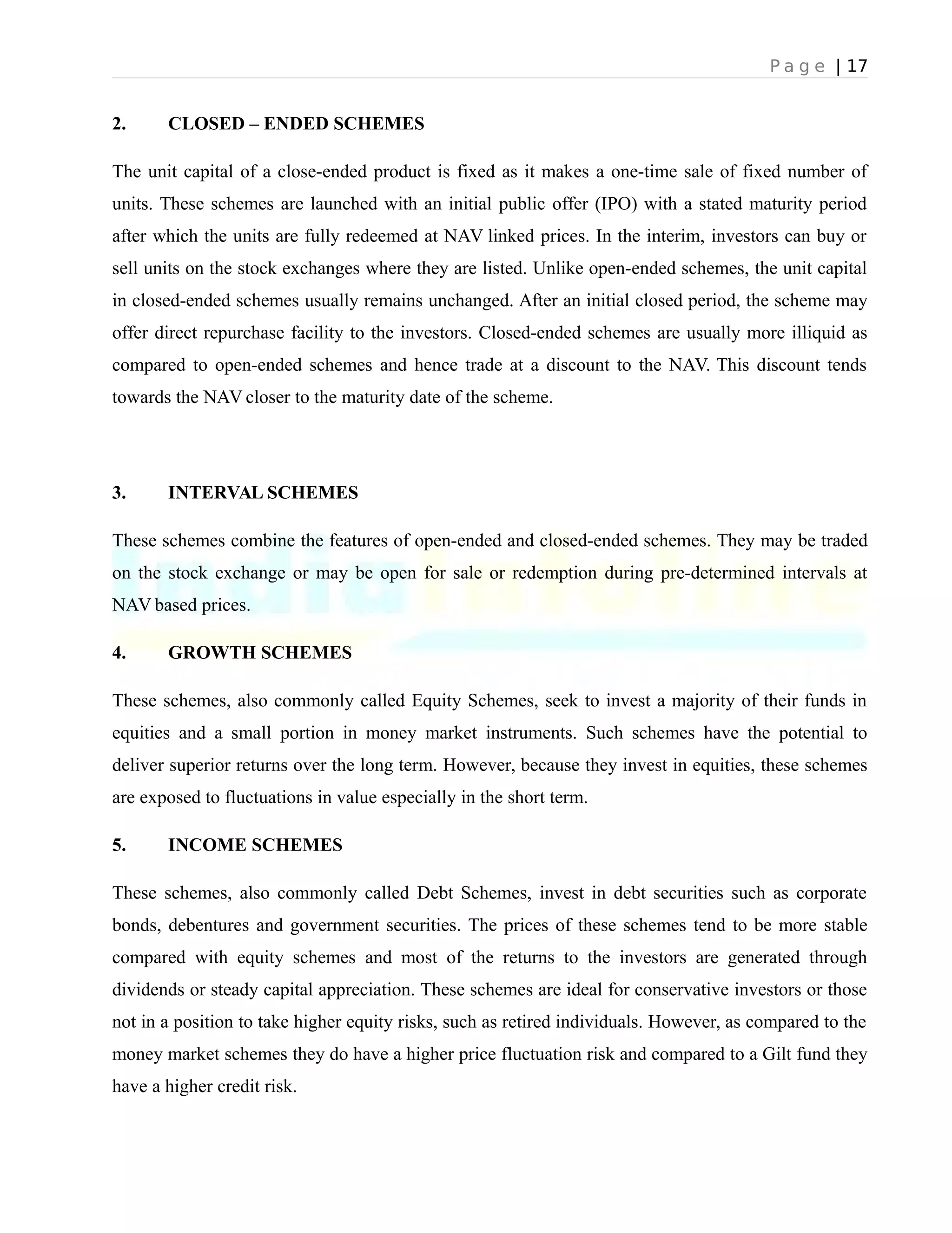 P a g e | 17
2. CLOSED – ENDED SCHEMES
The unit capital of a close-ended product is fixed as it makes a one-time sale of fixed number of
units. These schemes are launched with an initial public offer (IPO) with a stated maturity period
after which the units are fully redeemed at NAV linked prices. In the interim, investors can buy or
sell units on the stock exchanges where they are listed. Unlike open-ended schemes, the unit capital
in closed-ended schemes usually remains unchanged. After an initial closed period, the scheme may
offer direct repurchase facility to the investors. Closed-ended schemes are usually more illiquid as
compared to open-ended schemes and hence trade at a discount to the NAV. This discount tends
towards the NAV closer to the maturity date of the scheme.
3. INTERVAL SCHEMES
These schemes combine the features of open-ended and closed-ended schemes. They may be traded
on the stock exchange or may be open for sale or redemption during pre-determined intervals at
NAV based prices.
4. GROWTH SCHEMES
These schemes, also commonly called Equity Schemes, seek to invest a majority of their funds in
equities and a small portion in money market instruments. Such schemes have the potential to
deliver superior returns over the long term. However, because they invest in equities, these schemes
are exposed to fluctuations in value especially in the short term.
5. INCOME SCHEMES
These schemes, also commonly called Debt Schemes, invest in debt securities such as corporate
bonds, debentures and government securities. The prices of these schemes tend to be more stable
compared with equity schemes and most of the returns to the investors are generated through
dividends or steady capital appreciation. These schemes are ideal for conservative investors or those
not in a position to take higher equity risks, such as retired individuals. However, as compared to the
money market schemes they do have a higher price fluctuation risk and compared to a Gilt fund they
have a higher credit risk.
 