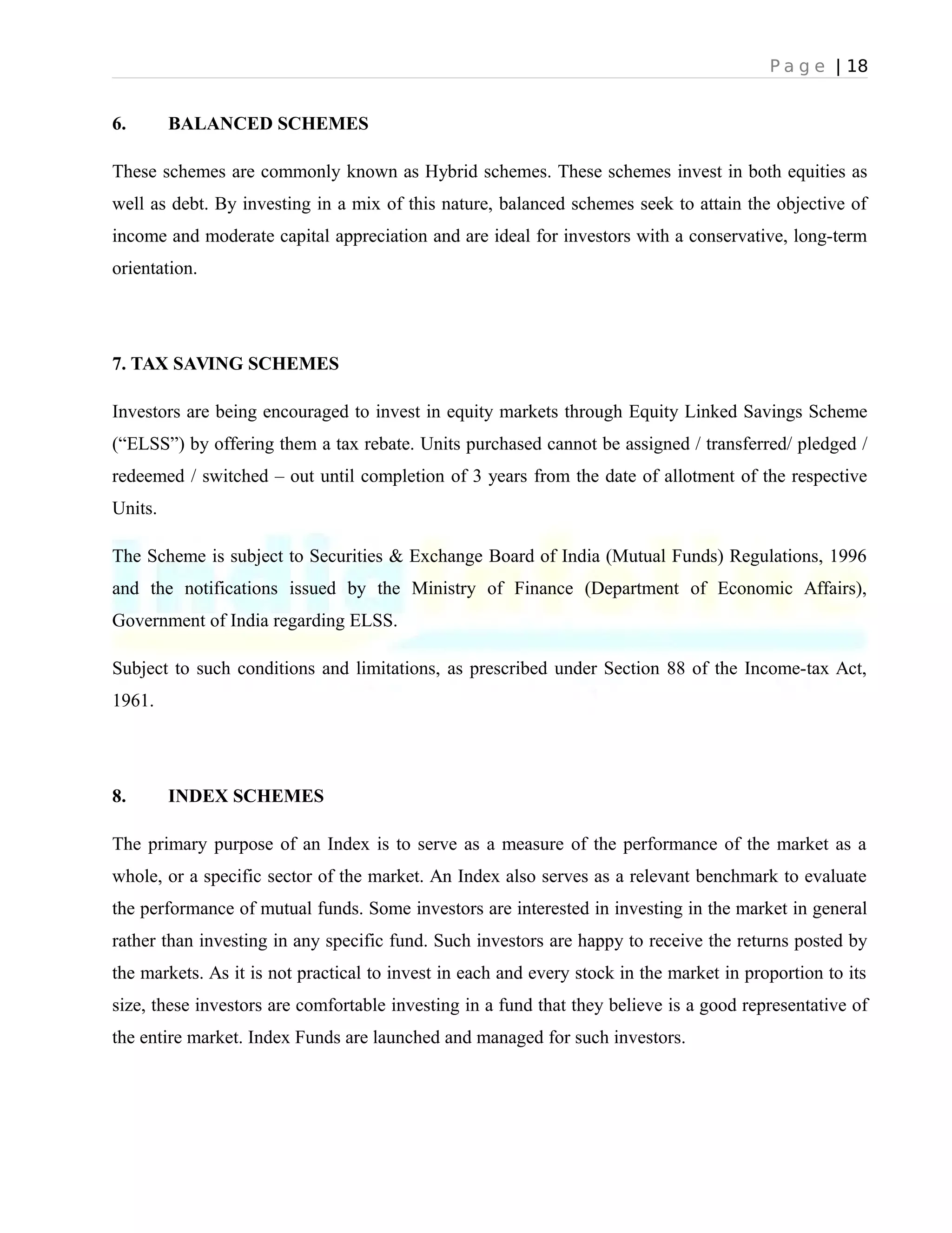 P a g e | 18
6. BALANCED SCHEMES
These schemes are commonly known as Hybrid schemes. These schemes invest in both equities as
well as debt. By investing in a mix of this nature, balanced schemes seek to attain the objective of
income and moderate capital appreciation and are ideal for investors with a conservative, long-term
orientation.
7. TAX SAVING SCHEMES
Investors are being encouraged to invest in equity markets through Equity Linked Savings Scheme
(“ELSS”) by offering them a tax rebate. Units purchased cannot be assigned / transferred/ pledged /
redeemed / switched – out until completion of 3 years from the date of allotment of the respective
Units.
The Scheme is subject to Securities & Exchange Board of India (Mutual Funds) Regulations, 1996
and the notifications issued by the Ministry of Finance (Department of Economic Affairs),
Government of India regarding ELSS.
Subject to such conditions and limitations, as prescribed under Section 88 of the Income-tax Act,
1961.
8. INDEX SCHEMES
The primary purpose of an Index is to serve as a measure of the performance of the market as a
whole, or a specific sector of the market. An Index also serves as a relevant benchmark to evaluate
the performance of mutual funds. Some investors are interested in investing in the market in general
rather than investing in any specific fund. Such investors are happy to receive the returns posted by
the markets. As it is not practical to invest in each and every stock in the market in proportion to its
size, these investors are comfortable investing in a fund that they believe is a good representative of
the entire market. Index Funds are launched and managed for such investors.
 