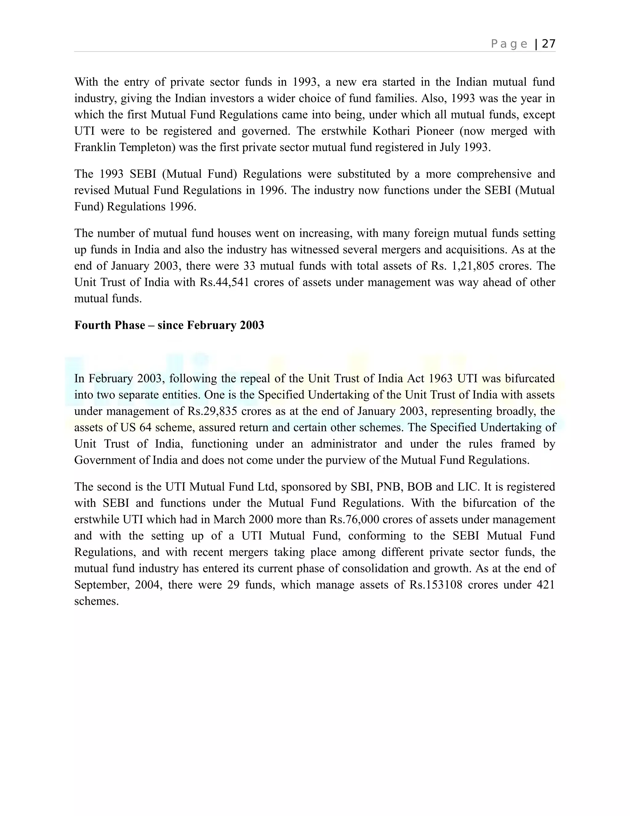 P a g e | 27
With the entry of private sector funds in 1993, a new era started in the Indian mutual fund
industry, giving the Indian investors a wider choice of fund families. Also, 1993 was the year in
which the first Mutual Fund Regulations came into being, under which all mutual funds, except
UTI were to be registered and governed. The erstwhile Kothari Pioneer (now merged with
Franklin Templeton) was the first private sector mutual fund registered in July 1993.
The 1993 SEBI (Mutual Fund) Regulations were substituted by a more comprehensive and
revised Mutual Fund Regulations in 1996. The industry now functions under the SEBI (Mutual
Fund) Regulations 1996.
The number of mutual fund houses went on increasing, with many foreign mutual funds setting
up funds in India and also the industry has witnessed several mergers and acquisitions. As at the
end of January 2003, there were 33 mutual funds with total assets of Rs. 1,21,805 crores. The
Unit Trust of India with Rs.44,541 crores of assets under management was way ahead of other
mutual funds.
Fourth Phase – since February 2003
In February 2003, following the repeal of the Unit Trust of India Act 1963 UTI was bifurcated
into two separate entities. One is the Specified Undertaking of the Unit Trust of India with assets
under management of Rs.29,835 crores as at the end of January 2003, representing broadly, the
assets of US 64 scheme, assured return and certain other schemes. The Specified Undertaking of
Unit Trust of India, functioning under an administrator and under the rules framed by
Government of India and does not come under the purview of the Mutual Fund Regulations.
The second is the UTI Mutual Fund Ltd, sponsored by SBI, PNB, BOB and LIC. It is registered
with SEBI and functions under the Mutual Fund Regulations. With the bifurcation of the
erstwhile UTI which had in March 2000 more than Rs.76,000 crores of assets under management
and with the setting up of a UTI Mutual Fund, conforming to the SEBI Mutual Fund
Regulations, and with recent mergers taking place among different private sector funds, the
mutual fund industry has entered its current phase of consolidation and growth. As at the end of
September, 2004, there were 29 funds, which manage assets of Rs.153108 crores under 421
schemes.
 