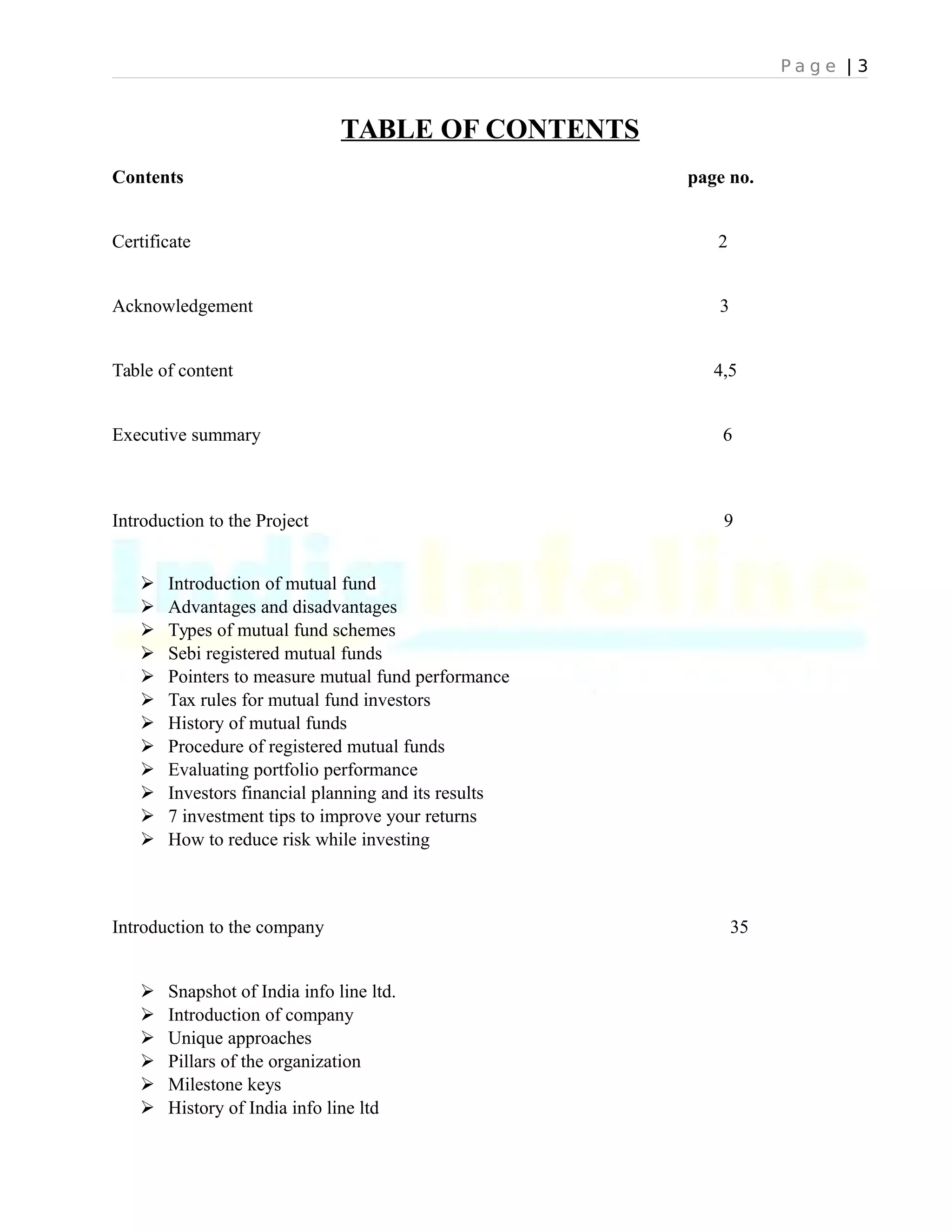 P a g e | 3
TABLE OF CONTENTS
Contents page no.
Certificate 2
Acknowledgement 3
Table of content 4,5
Executive summary 6
Introduction to the Project 9
 Introduction of mutual fund
 Advantages and disadvantages
 Types of mutual fund schemes
 Sebi registered mutual funds
 Pointers to measure mutual fund performance
 Tax rules for mutual fund investors
 History of mutual funds
 Procedure of registered mutual funds
 Evaluating portfolio performance
 Investors financial planning and its results
 7 investment tips to improve your returns
 How to reduce risk while investing
Introduction to the company 35
 Snapshot of India info line ltd.
 Introduction of company
 Unique approaches
 Pillars of the organization
 Milestone keys
 History of India info line ltd
 