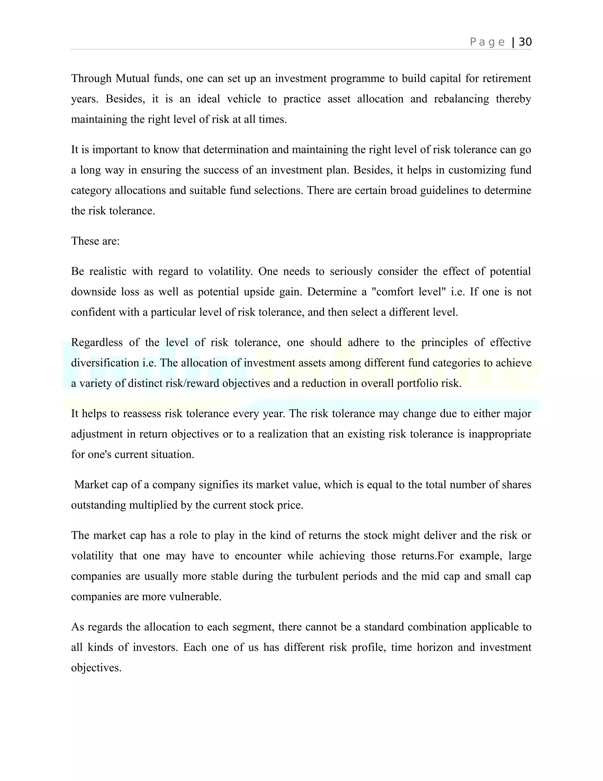P a g e | 30
Through Mutual funds, one can set up an investment programme to build capital for retirement
years. Besides, it is an ideal vehicle to practice asset allocation and rebalancing thereby
maintaining the right level of risk at all times.
It is important to know that determination and maintaining the right level of risk tolerance can go
a long way in ensuring the success of an investment plan. Besides, it helps in customizing fund
category allocations and suitable fund selections. There are certain broad guidelines to determine
the risk tolerance.
These are:
Be realistic with regard to volatility. One needs to seriously consider the effect of potential
downside loss as well as potential upside gain. Determine a "comfort level" i.e. If one is not
confident with a particular level of risk tolerance, and then select a different level.
Regardless of the level of risk tolerance, one should adhere to the principles of effective
diversification i.e. The allocation of investment assets among different fund categories to achieve
a variety of distinct risk/reward objectives and a reduction in overall portfolio risk.
It helps to reassess risk tolerance every year. The risk tolerance may change due to either major
adjustment in return objectives or to a realization that an existing risk tolerance is inappropriate
for one's current situation.
Market cap of a company signifies its market value, which is equal to the total number of shares
outstanding multiplied by the current stock price.
The market cap has a role to play in the kind of returns the stock might deliver and the risk or
volatility that one may have to encounter while achieving those returns.For example, large
companies are usually more stable during the turbulent periods and the mid cap and small cap
companies are more vulnerable.
As regards the allocation to each segment, there cannot be a standard combination applicable to
all kinds of investors. Each one of us has different risk profile, time horizon and investment
objectives.
 