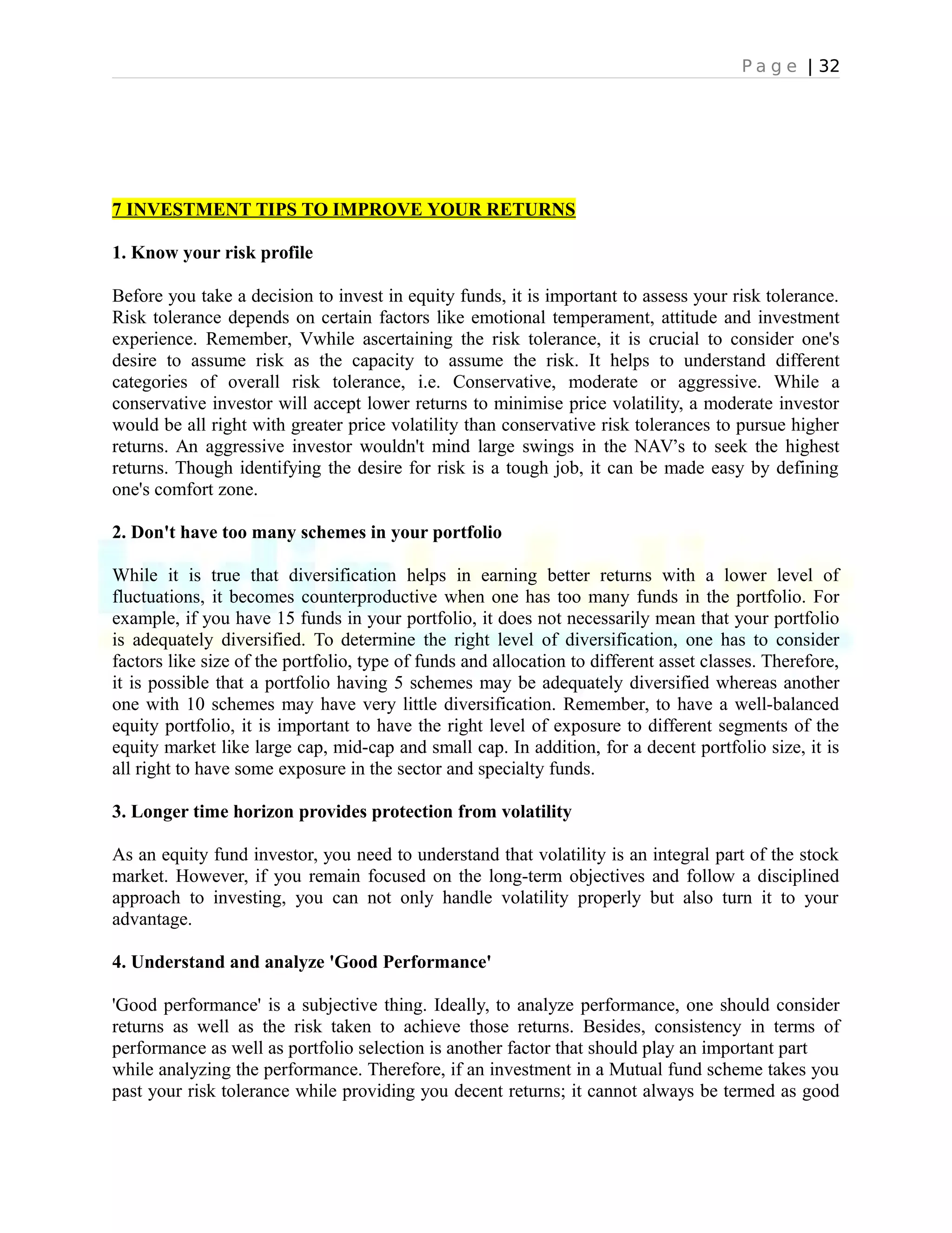 P a g e | 32
7 INVESTMENT TIPS TO IMPROVE YOUR RETURNS
1. Know your risk profile
Before you take a decision to invest in equity funds, it is important to assess your risk tolerance.
Risk tolerance depends on certain factors like emotional temperament, attitude and investment
experience. Remember, Vwhile ascertaining the risk tolerance, it is crucial to consider one's
desire to assume risk as the capacity to assume the risk. It helps to understand different
categories of overall risk tolerance, i.e. Conservative, moderate or aggressive. While a
conservative investor will accept lower returns to minimise price volatility, a moderate investor
would be all right with greater price volatility than conservative risk tolerances to pursue higher
returns. An aggressive investor wouldn't mind large swings in the NAV’s to seek the highest
returns. Though identifying the desire for risk is a tough job, it can be made easy by defining
one's comfort zone.
2. Don't have too many schemes in your portfolio
While it is true that diversification helps in earning better returns with a lower level of
fluctuations, it becomes counterproductive when one has too many funds in the portfolio. For
example, if you have 15 funds in your portfolio, it does not necessarily mean that your portfolio
is adequately diversified. To determine the right level of diversification, one has to consider
factors like size of the portfolio, type of funds and allocation to different asset classes. Therefore,
it is possible that a portfolio having 5 schemes may be adequately diversified whereas another
one with 10 schemes may have very little diversification. Remember, to have a well-balanced
equity portfolio, it is important to have the right level of exposure to different segments of the
equity market like large cap, mid-cap and small cap. In addition, for a decent portfolio size, it is
all right to have some exposure in the sector and specialty funds.
3. Longer time horizon provides protection from volatility
As an equity fund investor, you need to understand that volatility is an integral part of the stock
market. However, if you remain focused on the long-term objectives and follow a disciplined
approach to investing, you can not only handle volatility properly but also turn it to your
advantage.
4. Understand and analyze 'Good Performance'
'Good performance' is a subjective thing. Ideally, to analyze performance, one should consider
returns as well as the risk taken to achieve those returns. Besides, consistency in terms of
performance as well as portfolio selection is another factor that should play an important part
while analyzing the performance. Therefore, if an investment in a Mutual fund scheme takes you
past your risk tolerance while providing you decent returns; it cannot always be termed as good
 