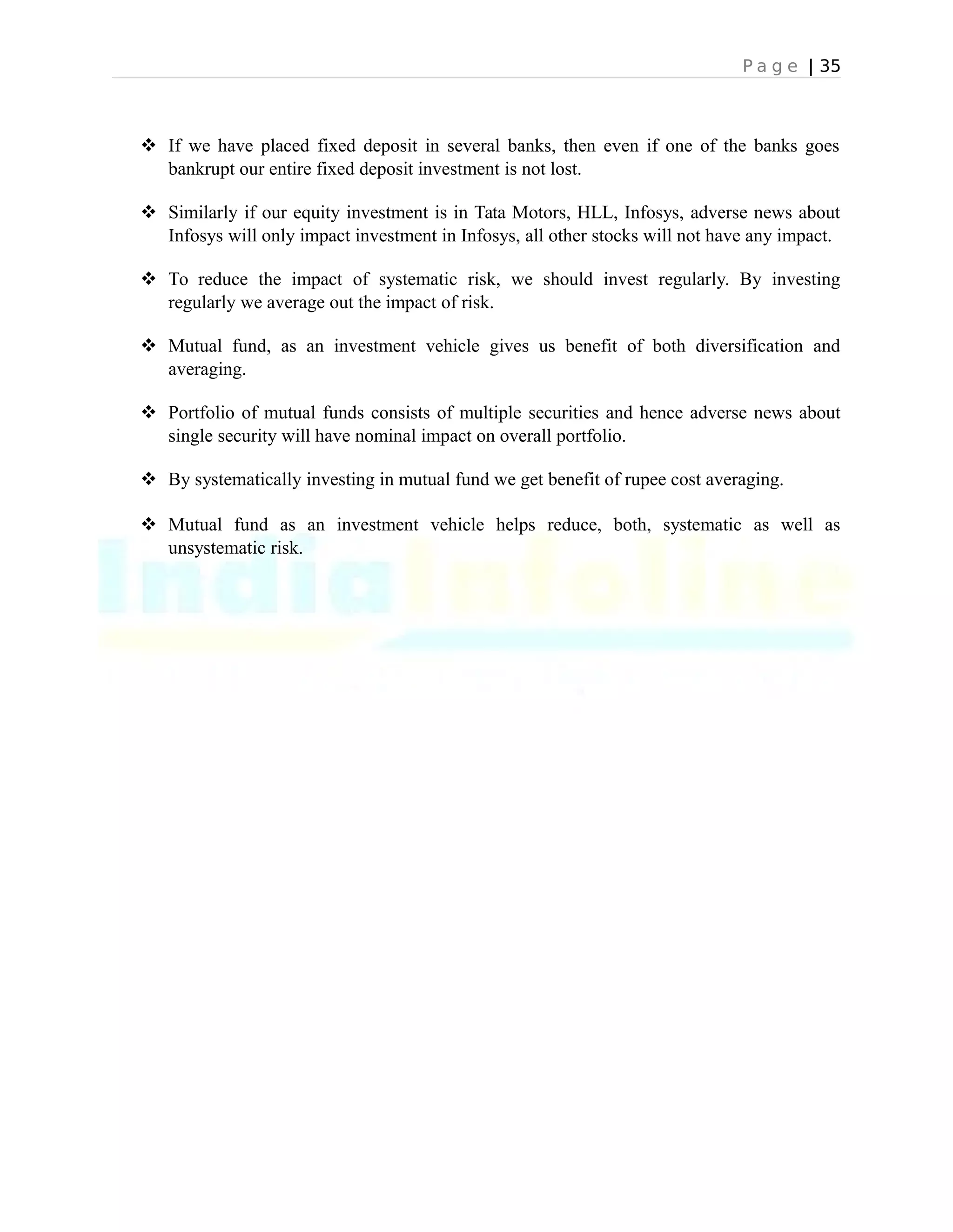 P a g e | 35
 If we have placed fixed deposit in several banks, then even if one of the banks goes
bankrupt our entire fixed deposit investment is not lost.
 Similarly if our equity investment is in Tata Motors, HLL, Infosys, adverse news about
Infosys will only impact investment in Infosys, all other stocks will not have any impact.
 To reduce the impact of systematic risk, we should invest regularly. By investing
regularly we average out the impact of risk.
 Mutual fund, as an investment vehicle gives us benefit of both diversification and
averaging.
 Portfolio of mutual funds consists of multiple securities and hence adverse news about
single security will have nominal impact on overall portfolio.
 By systematically investing in mutual fund we get benefit of rupee cost averaging.
 Mutual fund as an investment vehicle helps reduce, both, systematic as well as
unsystematic risk.
 