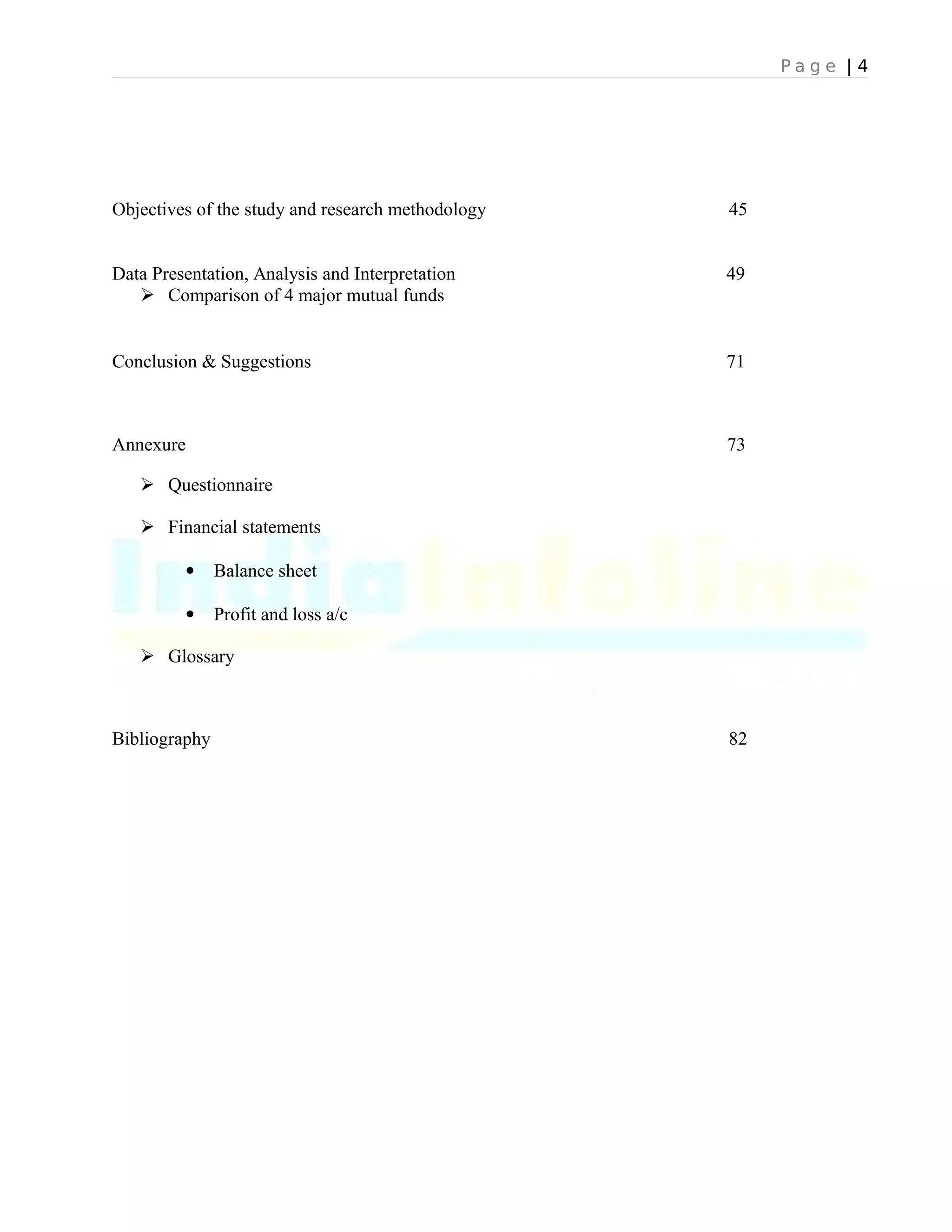 P a g e | 4
Objectives of the study and research methodology 45
Data Presentation, Analysis and Interpretation 49
 Comparison of 4 major mutual funds
Conclusion & Suggestions 71
Annexure 73
 Questionnaire
 Financial statements
 Balance sheet
 Profit and loss a/c
 Glossary
Bibliography 82
 