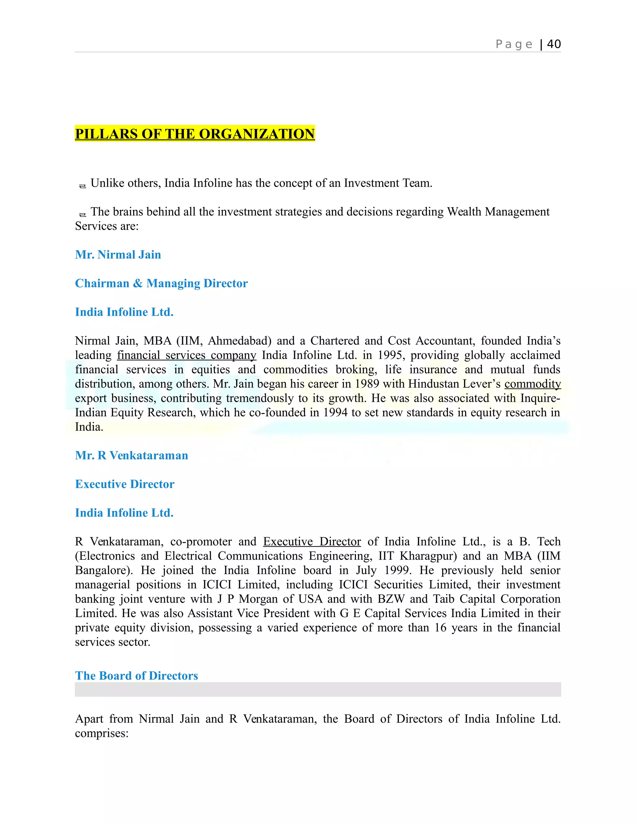 P a g e | 40
PILLARS OF THE ORGANIZATION
Unlike others, India Infoline has the concept of an Investment Team.
The brains behind all the investment strategies and decisions regarding Wealth Management
Services are:
Mr. Nirmal Jain
Chairman & Managing Director
India Infoline Ltd.
Nirmal Jain, MBA (IIM, Ahmedabad) and a Chartered and Cost Accountant, founded India’s
leading financial services company India Infoline Ltd. in 1995, providing globally acclaimed
financial services in equities and commodities broking, life insurance and mutual funds
distribution, among others. Mr. Jain began his career in 1989 with Hindustan Lever’s commodity
export business, contributing tremendously to its growth. He was also associated with Inquire-
Indian Equity Research, which he co-founded in 1994 to set new standards in equity research in
India.
Mr. R Venkataraman
Executive Director
India Infoline Ltd.
R Venkataraman, co-promoter and Executive Director of India Infoline Ltd., is a B. Tech
(Electronics and Electrical Communications Engineering, IIT Kharagpur) and an MBA (IIM
Bangalore). He joined the India Infoline board in July 1999. He previously held senior
managerial positions in ICICI Limited, including ICICI Securities Limited, their investment
banking joint venture with J P Morgan of USA and with BZW and Taib Capital Corporation
Limited. He was also Assistant Vice President with G E Capital Services India Limited in their
private equity division, possessing a varied experience of more than 16 years in the financial
services sector.
The Board of Directors
Apart from Nirmal Jain and R Venkataraman, the Board of Directors of India Infoline Ltd.
comprises:
 