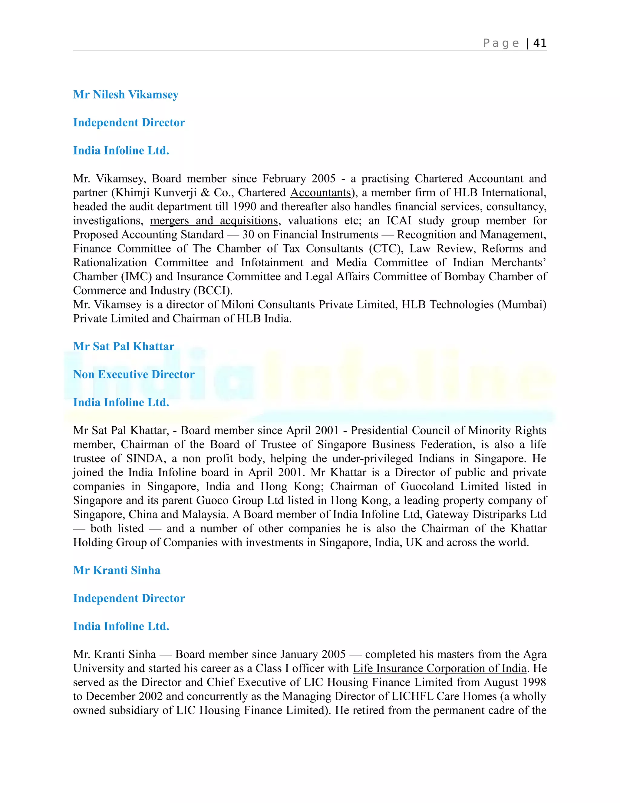 P a g e | 41
Mr Nilesh Vikamsey
Independent Director
India Infoline Ltd.
Mr. Vikamsey, Board member since February 2005 - a practising Chartered Accountant and
partner (Khimji Kunverji & Co., Chartered Accountants), a member firm of HLB International,
headed the audit department till 1990 and thereafter also handles financial services, consultancy,
investigations, mergers and acquisitions, valuations etc; an ICAI study group member for
Proposed Accounting Standard — 30 on Financial Instruments — Recognition and Management,
Finance Committee of The Chamber of Tax Consultants (CTC), Law Review, Reforms and
Rationalization Committee and Infotainment and Media Committee of Indian Merchants’
Chamber (IMC) and Insurance Committee and Legal Affairs Committee of Bombay Chamber of
Commerce and Industry (BCCI).
Mr. Vikamsey is a director of Miloni Consultants Private Limited, HLB Technologies (Mumbai)
Private Limited and Chairman of HLB India.
Mr Sat Pal Khattar
Non Executive Director
India Infoline Ltd.
Mr Sat Pal Khattar, - Board member since April 2001 - Presidential Council of Minority Rights
member, Chairman of the Board of Trustee of Singapore Business Federation, is also a life
trustee of SINDA, a non profit body, helping the under-privileged Indians in Singapore. He
joined the India Infoline board in April 2001. Mr Khattar is a Director of public and private
companies in Singapore, India and Hong Kong; Chairman of Guocoland Limited listed in
Singapore and its parent Guoco Group Ltd listed in Hong Kong, a leading property company of
Singapore, China and Malaysia. A Board member of India Infoline Ltd, Gateway Distriparks Ltd
— both listed — and a number of other companies he is also the Chairman of the Khattar
Holding Group of Companies with investments in Singapore, India, UK and across the world.
Mr Kranti Sinha
Independent Director
India Infoline Ltd.
Mr. Kranti Sinha — Board member since January 2005 — completed his masters from the Agra
University and started his career as a Class I officer with Life Insurance Corporation of India. He
served as the Director and Chief Executive of LIC Housing Finance Limited from August 1998
to December 2002 and concurrently as the Managing Director of LICHFL Care Homes (a wholly
owned subsidiary of LIC Housing Finance Limited). He retired from the permanent cadre of the
 