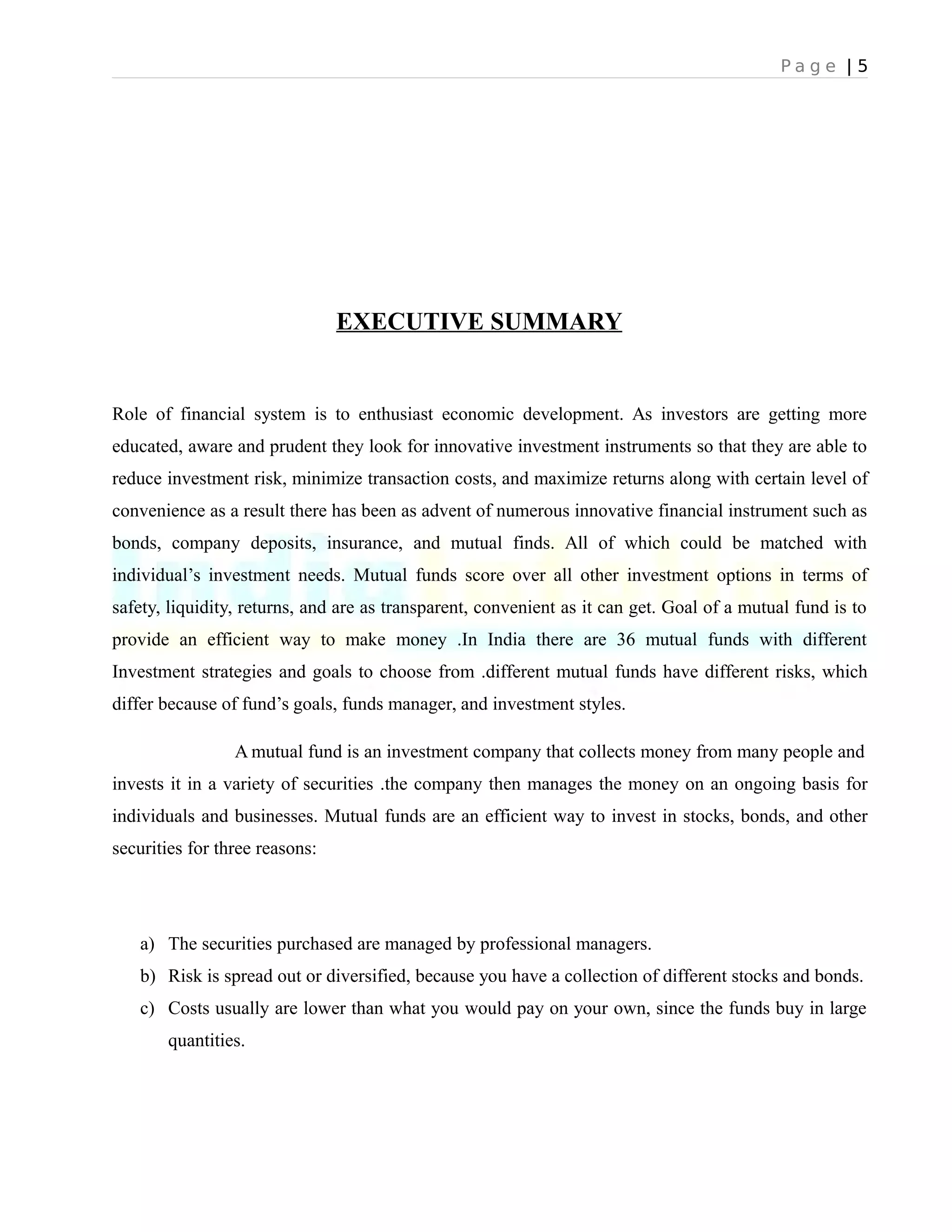 P a g e | 5
EXECUTIVE SUMMARY
Role of financial system is to enthusiast economic development. As investors are getting more
educated, aware and prudent they look for innovative investment instruments so that they are able to
reduce investment risk, minimize transaction costs, and maximize returns along with certain level of
convenience as a result there has been as advent of numerous innovative financial instrument such as
bonds, company deposits, insurance, and mutual finds. All of which could be matched with
individual’s investment needs. Mutual funds score over all other investment options in terms of
safety, liquidity, returns, and are as transparent, convenient as it can get. Goal of a mutual fund is to
provide an efficient way to make money .In India there are 36 mutual funds with different
Investment strategies and goals to choose from .different mutual funds have different risks, which
differ because of fund’s goals, funds manager, and investment styles.
A mutual fund is an investment company that collects money from many people and
invests it in a variety of securities .the company then manages the money on an ongoing basis for
individuals and businesses. Mutual funds are an efficient way to invest in stocks, bonds, and other
securities for three reasons:
a) The securities purchased are managed by professional managers.
b) Risk is spread out or diversified, because you have a collection of different stocks and bonds.
c) Costs usually are lower than what you would pay on your own, since the funds buy in large
quantities.
 
