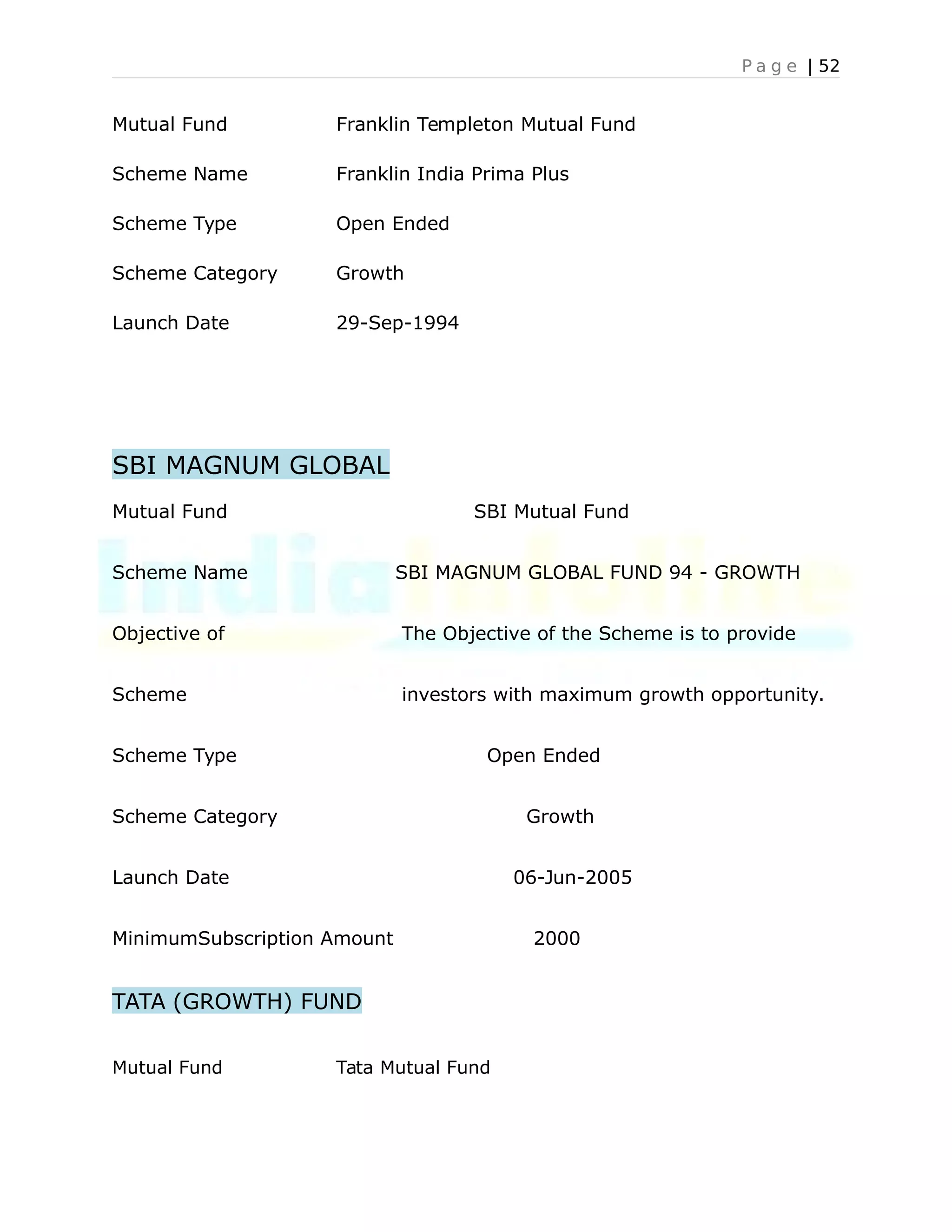 P a g e | 52
Mutual Fund Franklin Templeton Mutual Fund
Scheme Name Franklin India Prima Plus
Scheme Type Open Ended
Scheme Category Growth
Launch Date 29-Sep-1994
SBI MAGNUM GLOBAL
Mutual Fund SBI Mutual Fund
Scheme Name SBI MAGNUM GLOBAL FUND 94 - GROWTH
Objective of The Objective of the Scheme is to provide
Scheme investors with maximum growth opportunity.
Scheme Type Open Ended
Scheme Category Growth
Launch Date 06-Jun-2005
MinimumSubscription Amount 2000
TATA (GROWTH) FUND
Mutual Fund Tata Mutual Fund
 