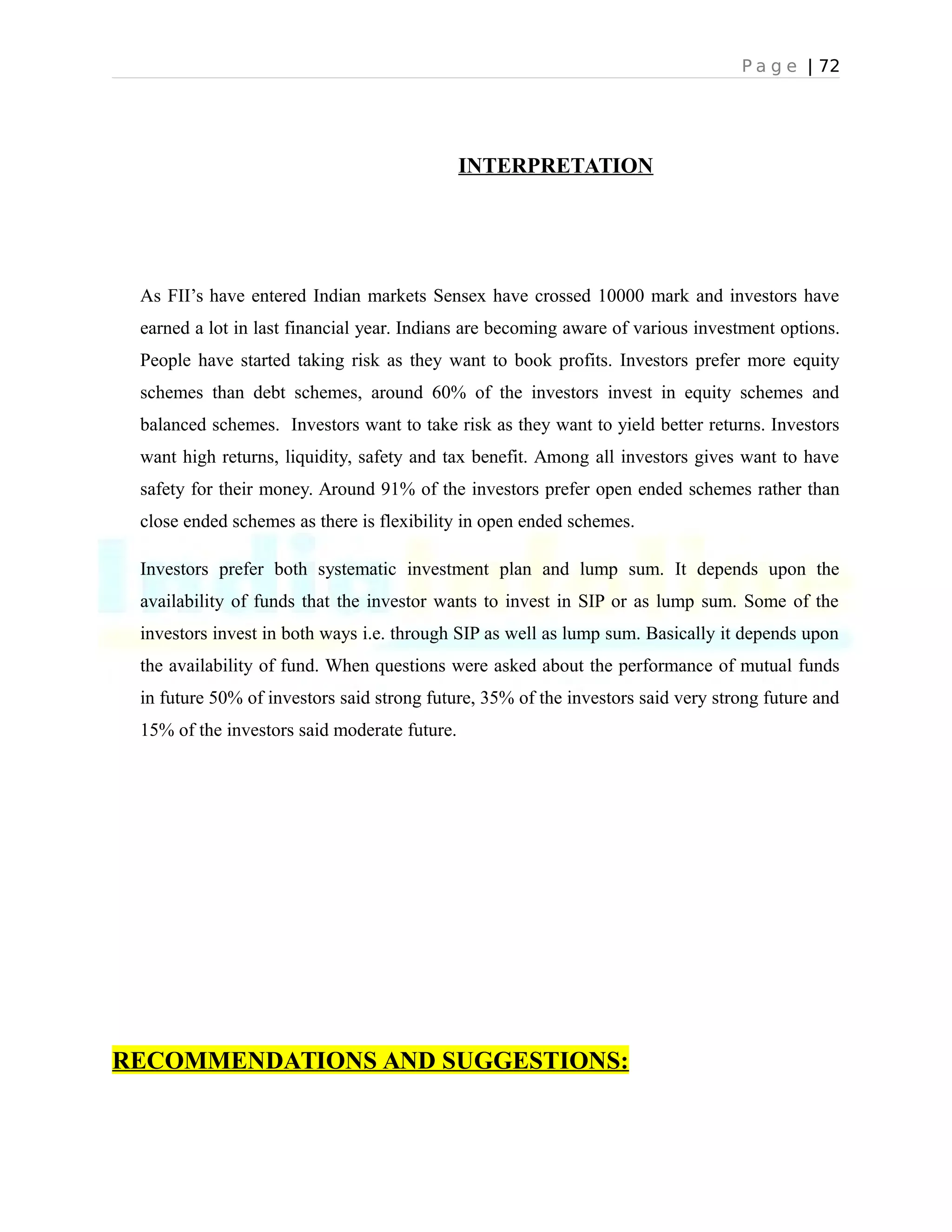 P a g e | 72
INTERPRETATION
As FII’s have entered Indian markets Sensex have crossed 10000 mark and investors have
earned a lot in last financial year. Indians are becoming aware of various investment options.
People have started taking risk as they want to book profits. Investors prefer more equity
schemes than debt schemes, around 60% of the investors invest in equity schemes and
balanced schemes. Investors want to take risk as they want to yield better returns. Investors
want high returns, liquidity, safety and tax benefit. Among all investors gives want to have
safety for their money. Around 91% of the investors prefer open ended schemes rather than
close ended schemes as there is flexibility in open ended schemes.
Investors prefer both systematic investment plan and lump sum. It depends upon the
availability of funds that the investor wants to invest in SIP or as lump sum. Some of the
investors invest in both ways i.e. through SIP as well as lump sum. Basically it depends upon
the availability of fund. When questions were asked about the performance of mutual funds
in future 50% of investors said strong future, 35% of the investors said very strong future and
15% of the investors said moderate future.
RECOMMENDATIONS AND SUGGESTIONS:
 