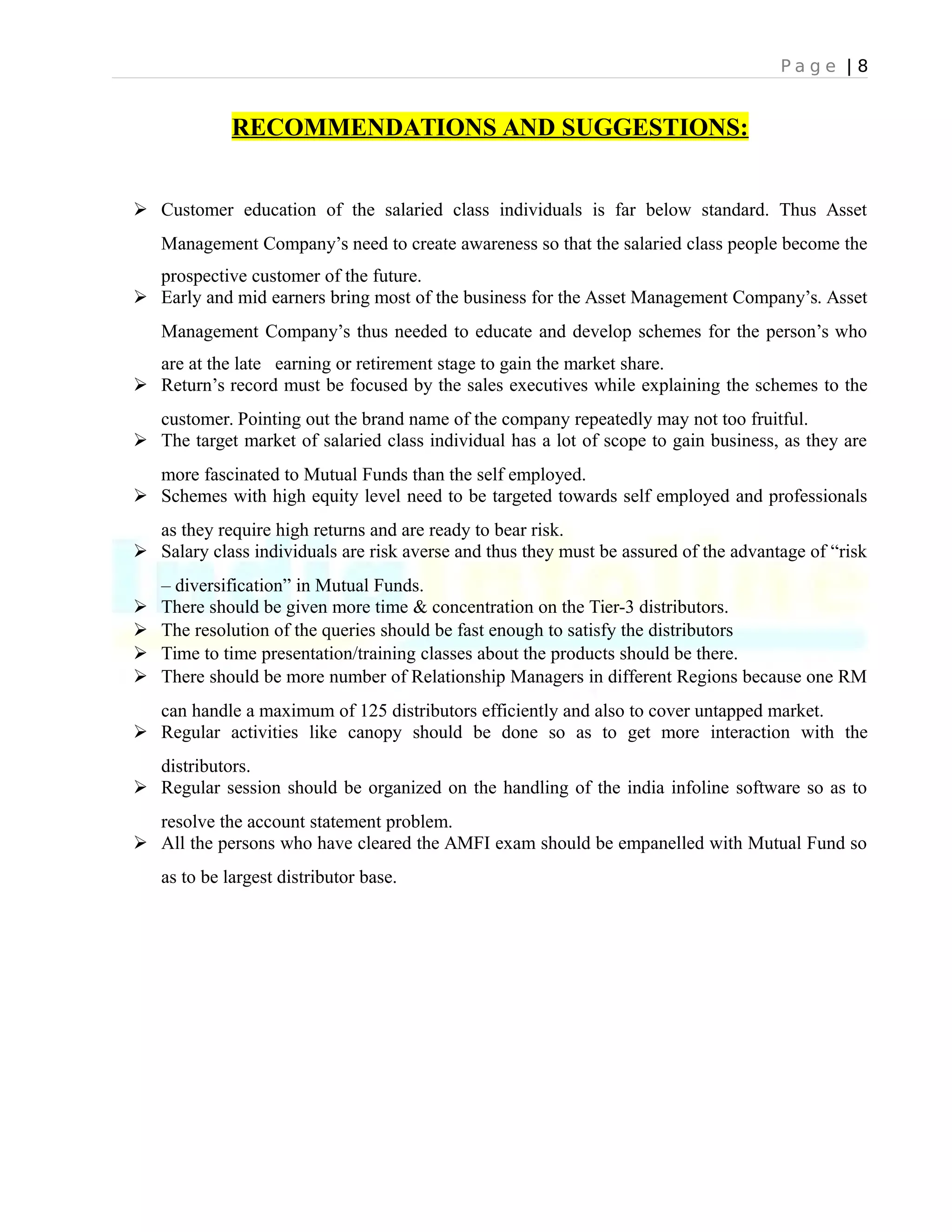P a g e | 8
RECOMMENDATIONS AND SUGGESTIONS:
 Customer education of the salaried class individuals is far below standard. Thus Asset
Management Company’s need to create awareness so that the salaried class people become the
prospective customer of the future.
 Early and mid earners bring most of the business for the Asset Management Company’s. Asset
Management Company’s thus needed to educate and develop schemes for the person’s who
are at the late earning or retirement stage to gain the market share.
 Return’s record must be focused by the sales executives while explaining the schemes to the
customer. Pointing out the brand name of the company repeatedly may not too fruitful.
 The target market of salaried class individual has a lot of scope to gain business, as they are
more fascinated to Mutual Funds than the self employed.
 Schemes with high equity level need to be targeted towards self employed and professionals
as they require high returns and are ready to bear risk.
 Salary class individuals are risk averse and thus they must be assured of the advantage of “risk
– diversification” in Mutual Funds.
 There should be given more time & concentration on the Tier-3 distributors.
 The resolution of the queries should be fast enough to satisfy the distributors
 Time to time presentation/training classes about the products should be there.
 There should be more number of Relationship Managers in different Regions because one RM
can handle a maximum of 125 distributors efficiently and also to cover untapped market.
 Regular activities like canopy should be done so as to get more interaction with the
distributors.
 Regular session should be organized on the handling of the india infoline software so as to
resolve the account statement problem.
 All the persons who have cleared the AMFI exam should be empanelled with Mutual Fund so
as to be largest distributor base.
 
