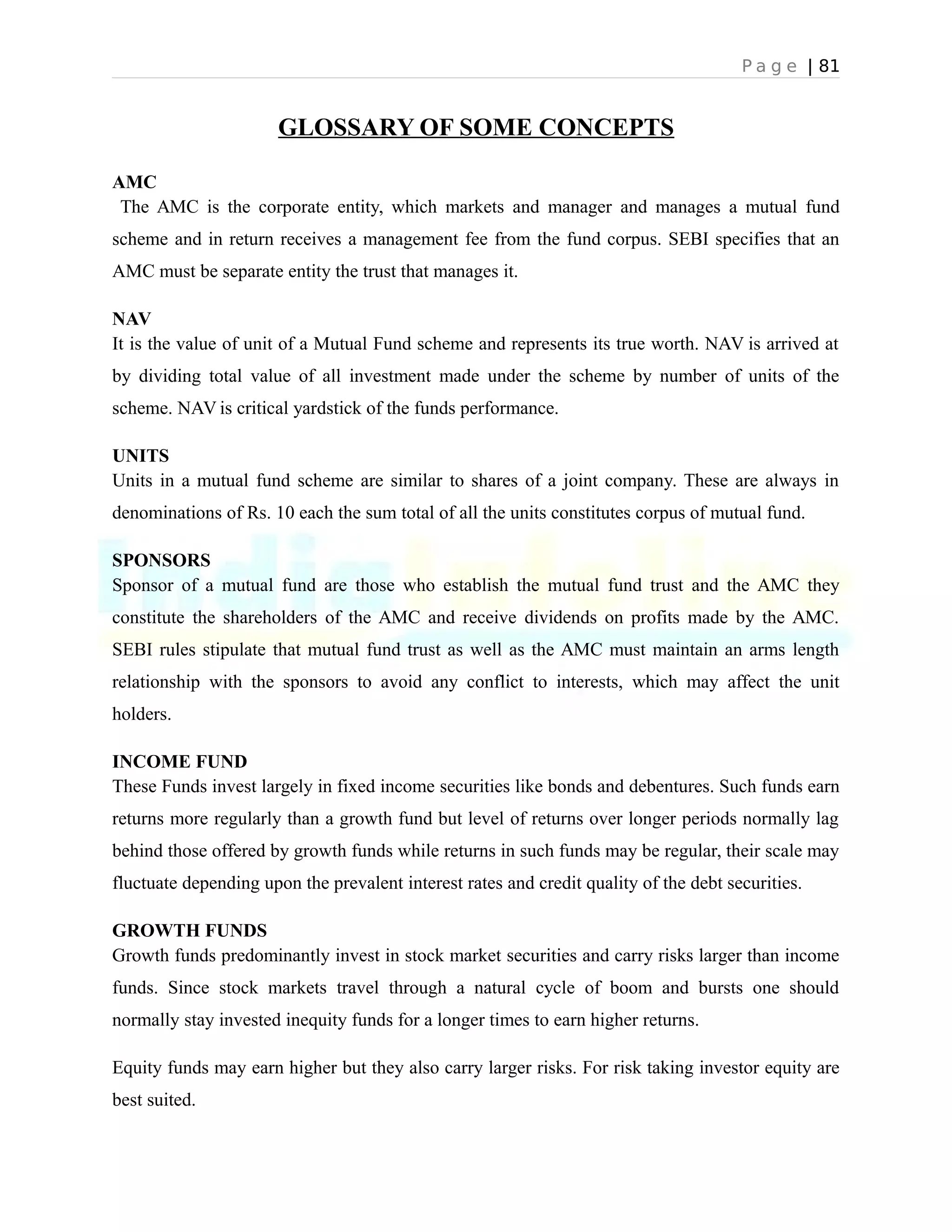 P a g e | 81
GLOSSARY OF SOME CONCEPTS
AMC
The AMC is the corporate entity, which markets and manager and manages a mutual fund
scheme and in return receives a management fee from the fund corpus. SEBI specifies that an
AMC must be separate entity the trust that manages it.
NAV
It is the value of unit of a Mutual Fund scheme and represents its true worth. NAV is arrived at
by dividing total value of all investment made under the scheme by number of units of the
scheme. NAV is critical yardstick of the funds performance.
UNITS
Units in a mutual fund scheme are similar to shares of a joint company. These are always in
denominations of Rs. 10 each the sum total of all the units constitutes corpus of mutual fund.
SPONSORS
Sponsor of a mutual fund are those who establish the mutual fund trust and the AMC they
constitute the shareholders of the AMC and receive dividends on profits made by the AMC.
SEBI rules stipulate that mutual fund trust as well as the AMC must maintain an arms length
relationship with the sponsors to avoid any conflict to interests, which may affect the unit
holders.
INCOME FUND
These Funds invest largely in fixed income securities like bonds and debentures. Such funds earn
returns more regularly than a growth fund but level of returns over longer periods normally lag
behind those offered by growth funds while returns in such funds may be regular, their scale may
fluctuate depending upon the prevalent interest rates and credit quality of the debt securities.
GROWTH FUNDS
Growth funds predominantly invest in stock market securities and carry risks larger than income
funds. Since stock markets travel through a natural cycle of boom and bursts one should
normally stay invested inequity funds for a longer times to earn higher returns.
Equity funds may earn higher but they also carry larger risks. For risk taking investor equity are
best suited.
 