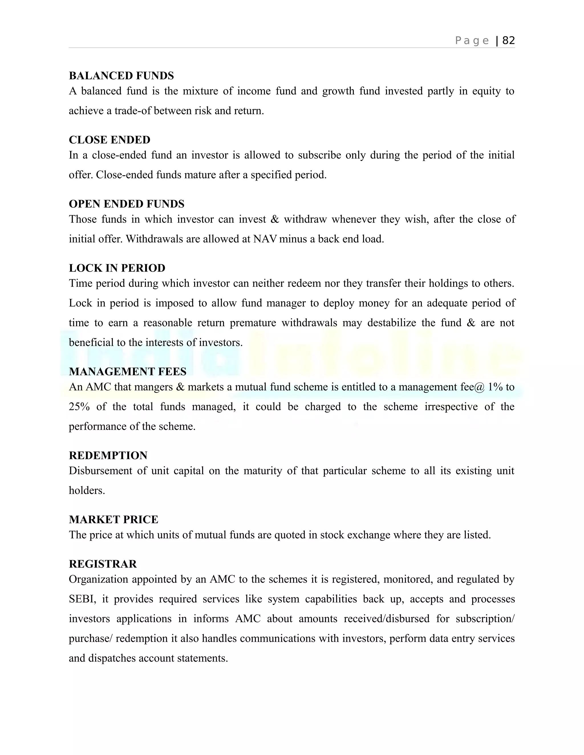 P a g e | 82
BALANCED FUNDS
A balanced fund is the mixture of income fund and growth fund invested partly in equity to
achieve a trade-of between risk and return.
CLOSE ENDED
In a close-ended fund an investor is allowed to subscribe only during the period of the initial
offer. Close-ended funds mature after a specified period.
OPEN ENDED FUNDS
Those funds in which investor can invest & withdraw whenever they wish, after the close of
initial offer. Withdrawals are allowed at NAV minus a back end load.
LOCK IN PERIOD
Time period during which investor can neither redeem nor they transfer their holdings to others.
Lock in period is imposed to allow fund manager to deploy money for an adequate period of
time to earn a reasonable return premature withdrawals may destabilize the fund & are not
beneficial to the interests of investors.
MANAGEMENT FEES
An AMC that mangers & markets a mutual fund scheme is entitled to a management fee@ 1% to
25% of the total funds managed, it could be charged to the scheme irrespective of the
performance of the scheme.
REDEMPTION
Disbursement of unit capital on the maturity of that particular scheme to all its existing unit
holders.
MARKET PRICE
The price at which units of mutual funds are quoted in stock exchange where they are listed.
REGISTRAR
Organization appointed by an AMC to the schemes it is registered, monitored, and regulated by
SEBI, it provides required services like system capabilities back up, accepts and processes
investors applications in informs AMC about amounts received/disbursed for subscription/
purchase/ redemption it also handles communications with investors, perform data entry services
and dispatches account statements.
 