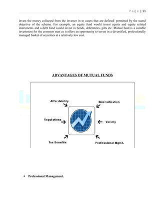 P a g e | 11
invest the money collected from the investor in to assets that are defined/ permitted by the stated
objective of the scheme. For example, an equity fund would invest equity and equity related
instruments and a debt fund would invest in bonds, debentures, gilts etc. Mutual fund is a suitable
investment for the common man as it offers an opportunity to invest in a diversified, professionally
managed basket of securities at a relatively low cost.
ADVANTAGES OF MUTUAL FUNDS
 Professional Management.
 