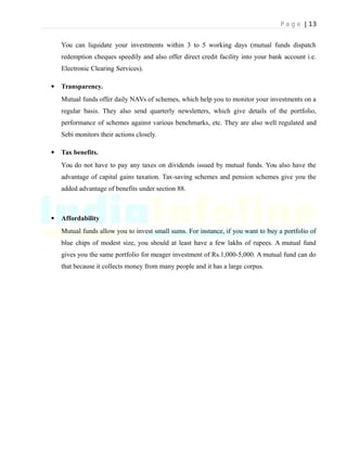 P a g e | 13
You can liquidate your investments within 3 to 5 working days (mutual funds dispatch
redemption cheques speedily and also offer direct credit facility into your bank account i.e.
Electronic Clearing Services).
 Transparency.
Mutual funds offer daily NAVs of schemes, which help you to monitor your investments on a
regular basis. They also send quarterly newsletters, which give details of the portfolio,
performance of schemes against various benchmarks, etc. They are also well regulated and
Sebi monitors their actions closely.
 Tax benefits.
You do not have to pay any taxes on dividends issued by mutual funds. You also have the
advantage of capital gains taxation. Tax-saving schemes and pension schemes give you the
added advantage of benefits under section 88.
 Affordability
Mutual funds allow you to invest small sums. For instance, if you want to buy a portfolio of
blue chips of modest size, you should at least have a few lakhs of rupees. A mutual fund
gives you the same portfolio for meager investment of Rs.1,000-5,000. A mutual fund can do
that because it collects money from many people and it has a large corpus.
 