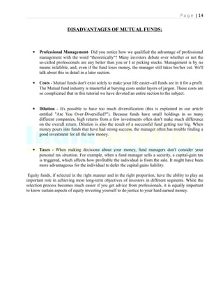 P a g e | 14
DISADVANTAGES OF MUTUAL FUNDS:
 Professional Management- Did you notice how we qualified the advantage of professional
management with the word "theoretically"? Many investors debate over whether or not the
so-called professionals are any better than you or I at picking stocks. Management is by no
means infallible, and, even if the fund loses money, the manager still takes his/her cut. We'll
talk about this in detail in a later section.
 Costs - Mutual funds don't exist solely to make your life easier--all funds are in it for a profit.
The Mutual fund industry is masterful at burying costs under layers of jargon. These costs are
so complicated that in this tutorial we have devoted an entire section to the subject.
 Dilution - It's possible to have too much diversification (this is explained in our article
entitled "Are You Over-Diversified?"). Because funds have small holdings in so many
different companies, high returns from a few investments often don't make much difference
on the overall return. Dilution is also the result of a successful fund getting too big. When
money pours into funds that have had strong success, the manager often has trouble finding a
good investment for all the new money.
 Taxes - When making decisions about your money, fund managers don't consider your
personal tax situation. For example, when a fund manager sells a security, a capital-gain tax
is triggered, which affects how profitable the individual is from the sale. It might have been
more advantageous for the individual to defer the capital gains liability.
Equity funds, if selected in the right manner and in the right proportion, have the ability to play an
important role in achieving most long-term objectives of investors in different segments. While the
selection process becomes much easier if you get advice from professionals, it is equally important
to know certain aspects of equity investing yourself to do justice to your hard earned money.
 