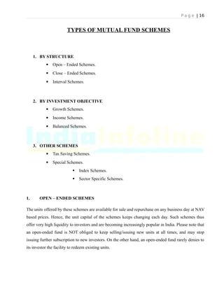 P a g e | 16
TYPES OF MUTUAL FUND SCHEMES
1. BY STRUCTURE
 Open – Ended Schemes.
 Close – Ended Schemes.
 Interval Schemes.
2. BY INVESTMENT OBJECTIVE
 Growth Schemes.
 Income Schemes.
 Balanced Schemes.
3. OTHER SCHEMES
 Tax Saving Schemes.
 Special Schemes.
 Index Schemes.
 Sector Specific Schemes.
1. OPEN – ENDED SCHEMES
The units offered by these schemes are available for sale and repurchase on any business day at NAV
based prices. Hence, the unit capital of the schemes keeps changing each day. Such schemes thus
offer very high liquidity to investors and are becoming increasingly popular in India. Please note that
an open-ended fund is NOT obliged to keep selling/issuing new units at all times, and may stop
issuing further subscription to new investors. On the other hand, an open-ended fund rarely denies to
its investor the facility to redeem existing units.
 