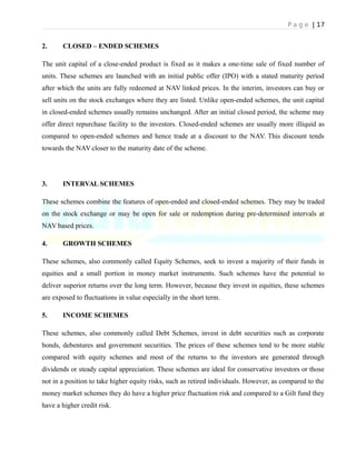 P a g e | 17
2. CLOSED – ENDED SCHEMES
The unit capital of a close-ended product is fixed as it makes a one-time sale of fixed number of
units. These schemes are launched with an initial public offer (IPO) with a stated maturity period
after which the units are fully redeemed at NAV linked prices. In the interim, investors can buy or
sell units on the stock exchanges where they are listed. Unlike open-ended schemes, the unit capital
in closed-ended schemes usually remains unchanged. After an initial closed period, the scheme may
offer direct repurchase facility to the investors. Closed-ended schemes are usually more illiquid as
compared to open-ended schemes and hence trade at a discount to the NAV. This discount tends
towards the NAV closer to the maturity date of the scheme.
3. INTERVAL SCHEMES
These schemes combine the features of open-ended and closed-ended schemes. They may be traded
on the stock exchange or may be open for sale or redemption during pre-determined intervals at
NAV based prices.
4. GROWTH SCHEMES
These schemes, also commonly called Equity Schemes, seek to invest a majority of their funds in
equities and a small portion in money market instruments. Such schemes have the potential to
deliver superior returns over the long term. However, because they invest in equities, these schemes
are exposed to fluctuations in value especially in the short term.
5. INCOME SCHEMES
These schemes, also commonly called Debt Schemes, invest in debt securities such as corporate
bonds, debentures and government securities. The prices of these schemes tend to be more stable
compared with equity schemes and most of the returns to the investors are generated through
dividends or steady capital appreciation. These schemes are ideal for conservative investors or those
not in a position to take higher equity risks, such as retired individuals. However, as compared to the
money market schemes they do have a higher price fluctuation risk and compared to a Gilt fund they
have a higher credit risk.
 