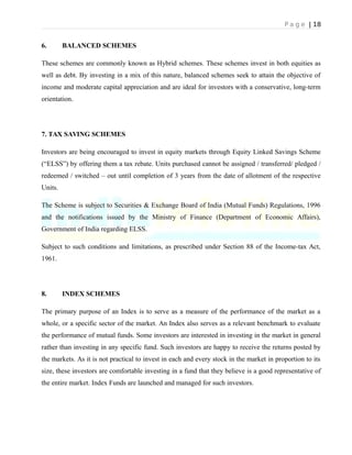 P a g e | 18
6. BALANCED SCHEMES
These schemes are commonly known as Hybrid schemes. These schemes invest in both equities as
well as debt. By investing in a mix of this nature, balanced schemes seek to attain the objective of
income and moderate capital appreciation and are ideal for investors with a conservative, long-term
orientation.
7. TAX SAVING SCHEMES
Investors are being encouraged to invest in equity markets through Equity Linked Savings Scheme
(“ELSS”) by offering them a tax rebate. Units purchased cannot be assigned / transferred/ pledged /
redeemed / switched – out until completion of 3 years from the date of allotment of the respective
Units.
The Scheme is subject to Securities & Exchange Board of India (Mutual Funds) Regulations, 1996
and the notifications issued by the Ministry of Finance (Department of Economic Affairs),
Government of India regarding ELSS.
Subject to such conditions and limitations, as prescribed under Section 88 of the Income-tax Act,
1961.
8. INDEX SCHEMES
The primary purpose of an Index is to serve as a measure of the performance of the market as a
whole, or a specific sector of the market. An Index also serves as a relevant benchmark to evaluate
the performance of mutual funds. Some investors are interested in investing in the market in general
rather than investing in any specific fund. Such investors are happy to receive the returns posted by
the markets. As it is not practical to invest in each and every stock in the market in proportion to its
size, these investors are comfortable investing in a fund that they believe is a good representative of
the entire market. Index Funds are launched and managed for such investors.
 