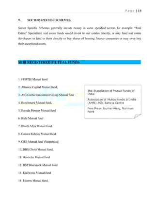 P a g e | 19
9. SECTOR SPECIFIC SCHEMES.
Sector Specific Schemes generally invests money in some specified sectors for example: “Real
Estate” Specialized real estate funds would invest in real estates directly, or may fund real estate
developers or lend to them directly or buy shares of housing finance companies or may even buy
their securitized assets.
SEBI REGISTERED MUTUAL FUNDS
1. FORTIS Mutual fund
2. Alliance Capital Mutual fund,
3. AIG Global Investment Group Mutual fund
4. Benchmark Mutual fund,
5. Baroda Pioneer Mutual fund
6. Birla Mutual fund
7. Bharti AXA Mutual fund
8. Canara Robeco Mutual fund
9. CRB Mutual fund (Suspended)
10. DBS Chola Mutual fund,
11. Deutsche Mutual fund
12. DSP Blackrock Mutual fund,
13. Edelweiss Mutual fund
14. Escorts Mutual fund,
 