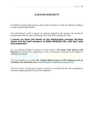 P a g e | 2
ACKNOWLEDGMENT
It is difficult to acknowledge precious a debt as that of learning as it is the only debt that is difficult
to repay except through gratitude.
First and foremost I wish to express my profound gratitude to the almighty, the merciful &
compassionate with those grace & blessings. I have been able to complete this work.
I convey my heart full thanks to the Relationship manager Mr.Vikas
Kumar and the staff members of INDIA INFOLINE LTD, with their help
and corporation.
It is my profound privilege to express my sincere thanks to Dr. Sanjay Modi, Director LIM
Phagwara, for giving me an opportunity to work on the project and giving me full support in
completing this project.
I am very thankful to my guide Mrs. Deepika Dhall (Lecturer in LIM, Phagwara) and my
coordinator Ms. Sukhwinder kaur for his full support in completing this project work.
Last but not least, I would like to thank my parents & my friends for their full cooperation &
continuous support during the course of this assignment.
 