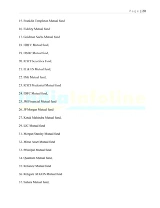 P a g e | 20
15. Franklin Templeton Mutual fund
16. Fidelity Mutual fund
17. Goldman Sachs Mutual fund
18. HDFC Mutual fund,
19. HSBC Mutual fund,
20. ICICI Securities Fund,
21. IL & FS Mutual fund,
22. ING Mutual fund,
23. ICICI Prudential Mutual fund
24. IDFC Mutual fund,
25. JM Financial Mutual fund
26. JP Morgan Mutual fund
27. Kotak Mahindra Mutual fund,
29. LIC Mutual fund
31. Morgan Stanley Mutual fund
32. Mirae Asset Mutual fund
33. Principal Mutual fund
34. Quantum Mutual fund,
35. Reliance Mutual fund
36. Religare AEGON Mutual fund
37. Sahara Mutual fund,
 