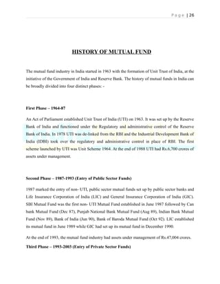 P a g e | 26
HISTORY OF MUTUAL FUND
The mutual fund industry in India started in 1963 with the formation of Unit Trust of India, at the
initiative of the Government of India and Reserve Bank. The history of mutual funds in India can
be broadly divided into four distinct phases: -
First Phase – 1964-87
An Act of Parliament established Unit Trust of India (UTI) on 1963. It was set up by the Reserve
Bank of India and functioned under the Regulatory and administrative control of the Reserve
Bank of India. In 1978 UTI was de-linked from the RBI and the Industrial Development Bank of
India (IDBI) took over the regulatory and administrative control in place of RBI. The first
scheme launched by UTI was Unit Scheme 1964. At the end of 1988 UTI had Rs.6,700 crores of
assets under management.
Second Phase – 1987-1993 (Entry of Public Sector Funds)
1987 marked the entry of non- UTI, public sector mutual funds set up by public sector banks and
Life Insurance Corporation of India (LIC) and General Insurance Corporation of India (GIC).
SBI Mutual Fund was the first non- UTI Mutual Fund established in June 1987 followed by Can
bank Mutual Fund (Dec 87), Punjab National Bank Mutual Fund (Aug 89), Indian Bank Mutual
Fund (Nov 89), Bank of India (Jun 90), Bank of Baroda Mutual Fund (Oct 92). LIC established
its mutual fund in June 1989 while GIC had set up its mutual fund in December 1990.
At the end of 1993, the mutual fund industry had assets under management of Rs.47,004 crores.
Third Phase – 1993-2003 (Entry of Private Sector Funds)
 