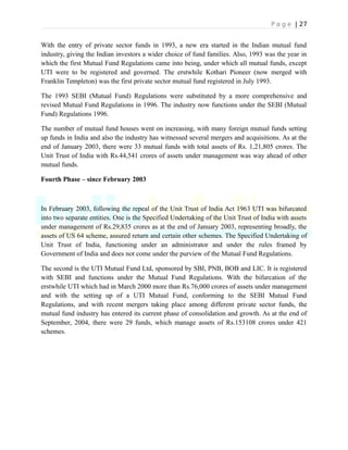 P a g e | 27
With the entry of private sector funds in 1993, a new era started in the Indian mutual fund
industry, giving the Indian investors a wider choice of fund families. Also, 1993 was the year in
which the first Mutual Fund Regulations came into being, under which all mutual funds, except
UTI were to be registered and governed. The erstwhile Kothari Pioneer (now merged with
Franklin Templeton) was the first private sector mutual fund registered in July 1993.
The 1993 SEBI (Mutual Fund) Regulations were substituted by a more comprehensive and
revised Mutual Fund Regulations in 1996. The industry now functions under the SEBI (Mutual
Fund) Regulations 1996.
The number of mutual fund houses went on increasing, with many foreign mutual funds setting
up funds in India and also the industry has witnessed several mergers and acquisitions. As at the
end of January 2003, there were 33 mutual funds with total assets of Rs. 1,21,805 crores. The
Unit Trust of India with Rs.44,541 crores of assets under management was way ahead of other
mutual funds.
Fourth Phase – since February 2003
In February 2003, following the repeal of the Unit Trust of India Act 1963 UTI was bifurcated
into two separate entities. One is the Specified Undertaking of the Unit Trust of India with assets
under management of Rs.29,835 crores as at the end of January 2003, representing broadly, the
assets of US 64 scheme, assured return and certain other schemes. The Specified Undertaking of
Unit Trust of India, functioning under an administrator and under the rules framed by
Government of India and does not come under the purview of the Mutual Fund Regulations.
The second is the UTI Mutual Fund Ltd, sponsored by SBI, PNB, BOB and LIC. It is registered
with SEBI and functions under the Mutual Fund Regulations. With the bifurcation of the
erstwhile UTI which had in March 2000 more than Rs.76,000 crores of assets under management
and with the setting up of a UTI Mutual Fund, conforming to the SEBI Mutual Fund
Regulations, and with recent mergers taking place among different private sector funds, the
mutual fund industry has entered its current phase of consolidation and growth. As at the end of
September, 2004, there were 29 funds, which manage assets of Rs.153108 crores under 421
schemes.
 