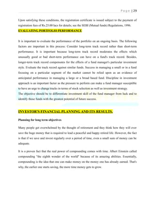 P a g e | 29
Upon satisfying these conditions, the registration certificate is issued subject to the payment of
registration fees of Rs.25.00 lacs for details; see the SEBI (Mutual funds) Regulations, 1996.
EVALUATING PORTFOLIO PERFORMANCE
It is important to evaluate the performance of the portfolio on an ongoing basis. The following
factors are important in this process: Consider long-term track record rather than short-term
performance. It is important because long-term track record moderates the effects which
unusually good or bad short-term performance can have on a fund's track record. Besides,
longer-term track record compensates for the effects of a fund manager's particular investment
style. Evaluate the track record against similar funds. Success in managing a small or in a fund
focusing on a particular segment of the market cannot be relied upon as an evidence of
anticipated performance in managing a large or a broad based fund. Discipline in investment
approach is an important factor as the pressure to perform can make a fund manager susceptible
to have an urge to change tracks in terms of stock selection as well as investment strategy.
The objective should be to differentiate investment skill of the fund manager from luck and to
identify those funds with the greatest potential of future success.
INVESTOR'S FINANCIAL PLANNING AND ITS RESULTS.
Planning for long term objectives
Many people get overwhelmed by the thought of retirement and they think how they will ever
save the huge money that is required to lead a peaceful and happy retired life. However, the fact
is that if we save and invest regularly over a period of time, even a small sum of money can be
adequate.
It is a proven fact that the real power of compounding comes with time. Albert Einstein called
compounding "the eighth wonder of the world" because of its amazing abilities. Essentially,
compounding is the idea that one can make money on the money one has already earned. That's
why, the earlier one starts saving, the more time money gets to grow.
 