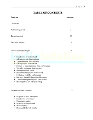 P a g e | 3
TABLE OF CONTENTS
Contents page no.
Certificate 2
Acknowledgement 3
Table of content 4,5
Executive summary 6
Introduction to the Project 9
 Introduction of mutual fund
 Advantages and disadvantages
 Types of mutual fund schemes
 Sebi registered mutual funds
 Pointers to measure mutual fund performance
 Tax rules for mutual fund investors
 History of mutual funds
 Procedure of registered mutual funds
 Evaluating portfolio performance
 Investors financial planning and its results
 7 investment tips to improve your returns
 How to reduce risk while investing
Introduction to the company 35
 Snapshot of India info line ltd.
 Introduction of company
 Unique approaches
 Pillars of the organization
 Milestone keys
 History of India info line ltd
 