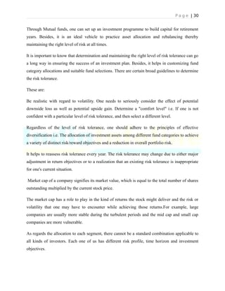 P a g e | 30
Through Mutual funds, one can set up an investment programme to build capital for retirement
years. Besides, it is an ideal vehicle to practice asset allocation and rebalancing thereby
maintaining the right level of risk at all times.
It is important to know that determination and maintaining the right level of risk tolerance can go
a long way in ensuring the success of an investment plan. Besides, it helps in customizing fund
category allocations and suitable fund selections. There are certain broad guidelines to determine
the risk tolerance.
These are:
Be realistic with regard to volatility. One needs to seriously consider the effect of potential
downside loss as well as potential upside gain. Determine a "comfort level" i.e. If one is not
confident with a particular level of risk tolerance, and then select a different level.
Regardless of the level of risk tolerance, one should adhere to the principles of effective
diversification i.e. The allocation of investment assets among different fund categories to achieve
a variety of distinct risk/reward objectives and a reduction in overall portfolio risk.
It helps to reassess risk tolerance every year. The risk tolerance may change due to either major
adjustment in return objectives or to a realization that an existing risk tolerance is inappropriate
for one's current situation.
Market cap of a company signifies its market value, which is equal to the total number of shares
outstanding multiplied by the current stock price.
The market cap has a role to play in the kind of returns the stock might deliver and the risk or
volatility that one may have to encounter while achieving those returns.For example, large
companies are usually more stable during the turbulent periods and the mid cap and small cap
companies are more vulnerable.
As regards the allocation to each segment, there cannot be a standard combination applicable to
all kinds of investors. Each one of us has different risk profile, time horizon and investment
objectives.
 
