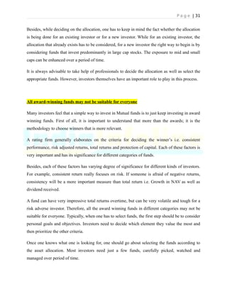 P a g e | 31
Besides, while deciding on the allocation, one has to keep in mind the fact whether the allocation
is being done for an existing investor or for a new investor. While for an existing investor, the
allocation that already exists has to be considered, for a new investor the right way to begin is by
considering funds that invest predominantly in large cap stocks. The exposure to mid and small
caps can be enhanced over a period of time.
It is always advisable to take help of professionals to decide the allocation as well as select the
appropriate funds. However, investors themselves have an important role to play in this process.
All award-winning funds may not be suitable for everyone
Many investors feel that a simple way to invest in Mutual funds is to just keep investing in award
winning funds. First of all, it is important to understand that more than the awards; it is the
methodology to choose winners that is more relevant.
A rating firm generally elaborates on the criteria for deciding the winner’s i.e. consistent
performance, risk adjusted returns, total returns and protection of capital. Each of these factors is
very important and has its significance for different categories of funds.
Besides, each of these factors has varying degree of significance for different kinds of investors.
For example, consistent return really focuses on risk. If someone is afraid of negative returns,
consistency will be a more important measure than total return i.e. Growth in NAV as well as
dividend received.
A fund can have very impressive total returns overtime, but can be very volatile and tough for a
risk adverse investor. Therefore, all the award winning funds in different categories may not be
suitable for everyone. Typically, when one has to select funds, the first step should be to consider
personal goals and objectives. Investors need to decide which element they value the most and
then prioritize the other criteria.
Once one knows what one is looking for, one should go about selecting the funds according to
the asset allocation. Most investors need just a few funds, carefully picked, watched and
managed over period of time.
 