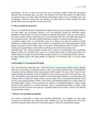 P a g e | 33
performance. In fact, at times to ensure that your investment remains within the parameters
defined in the investment plan, you may to be forced to exit from that scheme. In other words,
you need to assess as to how much risk did the fund manger subject you to, and did he give you
an adequate reward for taking that risk. Besides, you also need to consider whether own risk
profile allows you to accept the revised level of risk
5. Sell your fund, if you need to
There is no standard formula to determine the right time to sell an investment in Mutual fund or
for that matter any investment. However, you can definitely benefit by following certain
guidelines while deciding to sell an investment in a Mutual fund scheme. Here are some of them:
You may consider selling a fund when your investment plan calls for a sale rather than doing so
for emotional reasons. You need to hold a fund long enough to evaluate its performance over
a complete market cycle, i.e. around three years or so. Many of us make the mistake of either
holding on to funds for too long or exit in a hurry. It is important to do a thorough analysis before
taking a decision to sell. In other words, if you take a wrong decision, there is always a risk of
missing out on good rallies in the market or getting out too early thus missing out on
potential gains. You should consider coming out of a fund if its performance has consistently
lagged its peers for a period of one year or so. It doesn't make sense to hold a fund when it no
longer meets your needs. If you have made a proper selection, you would generally be required
to make changes only if the fund changes its objective or investment style, or if your needs
change.
6. Diversified vs. Concentrated Portfolio
The choice between funds that have a diversified and a concentrated portfolio largely depends
upon your risk profile. As discussed earlier, a well - diversified portfolio helps in spreading the
investments across different sectors and segments of the market. The idea is that if one or more
stocks do badly, the portfolio won't be affected as much. At the same time, if one stock does very
well, the portfolio won't reap all the benefits. A diversified fund, therefore, is an ideal choice for
someone who is looking for steady returns over the longer term. A concentrated portfolio works
exactly in the opposite manner. While a fund with a concentrated portfolio has a better chance of
providing higher returns, it also increases your chances of underperforming or losing a large
portion of your portfolio in a market downturn. Thus, a concentrated portfolio is ideally suited
for those investors who have the capacity to shoulder higher risk in order to improve the chances
of getting better returns.
7. Review your portfolio periodically
It is always a good idea to review your portfolio periodically. For example, you may begin
reviewing your portfolio on a half-yearly basis. Besides, you may be required to review your
portfolio in greater detail when your investments goals or financial circumstances change.
 