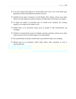P a g e | 35
 If we have placed fixed deposit in several banks, then even if one of the banks goes
bankrupt our entire fixed deposit investment is not lost.
 Similarly if our equity investment is in Tata Motors, HLL, Infosys, adverse news about
Infosys will only impact investment in Infosys, all other stocks will not have any impact.
 To reduce the impact of systematic risk, we should invest regularly. By investing
regularly we average out the impact of risk.
 Mutual fund, as an investment vehicle gives us benefit of both diversification and
averaging.
 Portfolio of mutual funds consists of multiple securities and hence adverse news about
single security will have nominal impact on overall portfolio.
 By systematically investing in mutual fund we get benefit of rupee cost averaging.
 Mutual fund as an investment vehicle helps reduce, both, systematic as well as
unsystematic risk.
 