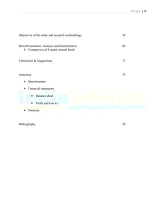 P a g e | 4
Objectives of the study and research methodology 45
Data Presentation, Analysis and Interpretation 49
 Comparison of 4 major mutual funds
Conclusion & Suggestions 71
Annexure 73
 Questionnaire
 Financial statements
 Balance sheet
 Profit and loss a/c
 Glossary
Bibliography 82
 