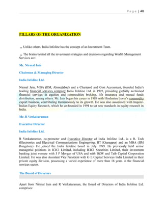 P a g e | 40
PILLARS OF THE ORGANIZATION
Unlike others, India Infoline has the concept of an Investment Team.
The brains behind all the investment strategies and decisions regarding Wealth Management
Services are:
Mr. Nirmal Jain
Chairman & Managing Director
India Infoline Ltd.
Nirmal Jain, MBA (IIM, Ahmedabad) and a Chartered and Cost Accountant, founded India’s
leading financial services company India Infoline Ltd. in 1995, providing globally acclaimed
financial services in equities and commodities broking, life insurance and mutual funds
distribution, among others. Mr. Jain began his career in 1989 with Hindustan Lever’s commodity
export business, contributing tremendously to its growth. He was also associated with Inquire-
Indian Equity Research, which he co-founded in 1994 to set new standards in equity research in
India.
Mr. R Venkataraman
Executive Director
India Infoline Ltd.
R Venkataraman, co-promoter and Executive Director of India Infoline Ltd., is a B. Tech
(Electronics and Electrical Communications Engineering, IIT Kharagpur) and an MBA (IIM
Bangalore). He joined the India Infoline board in July 1999. He previously held senior
managerial positions in ICICI Limited, including ICICI Securities Limited, their investment
banking joint venture with J P Morgan of USA and with BZW and Taib Capital Corporation
Limited. He was also Assistant Vice President with G E Capital Services India Limited in their
private equity division, possessing a varied experience of more than 16 years in the financial
services sector.
The Board of Directors
Apart from Nirmal Jain and R Venkataraman, the Board of Directors of India Infoline Ltd.
comprises:
 