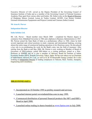 P a g e | 42
Executive Director of LIC; served as the Deputy President of the Governing Council of
Insurance Institute of India and as a member of the Governing Council of National Insurance
Academy, Pune apart from various other such bodies. Mr. Sinha is also on the Board of Directors
of Hindustan Motors Limited, Larsen & Toubro Limited, LICHFL Care Homes Limited,
Gremach Infrastructure Equipments and Projects Limited and Cinemax (India) Limited.
Mr Arun K. Purvar
Independent Director
India Infoline Ltd.
Mr. A.K. Purvar – Board member since March 2008 – completed his Masters degree in
commerce from Allahabad University in 1966 and a diploma in Business Administration in 1967.
Mr. Purwar joined the State Bank of India as a probationary officer in 1968, where he held
several important and critical positions in retail, corporate and international banking, covering
almost the entire range of commercial banking operations in his illustrious career. He also played
a key role in co-coordinating the work for the Bank's entry into the field of insurance. After
retiring from the Bank at end May 2006, Mr. Purwar is now working as Member of Board of
Governors of IIM-Lucknow, joined IIM–Indore as a visiting professor, joined as a Hon.-
Professor in NMIMS and he is also a member of Advisory Board for Institute of Indian
Economic Studies (IIES), Waseda University, Tokyo, Japan. He has now taken over as Chairman
of IndiaVenture Advisors Pvt. Ltd., as well as IL & FS Renewable Energy Limited. He is also
working as Independent Director in leading companyies in Telecom, Steel, Textiles, Autoparts,
Engineering and Consultancy.
MILESTONES KEY:-
Incorporated on 18 October 1995 as probity research and services.
Launched internet portal wwwindiainfoline.com in may 1999.
Commenced distribution of personal financial products like MF’s and RBI’s
Bond in April 2000.
Launched online trading in shares branded as www.5paisa.com in July 2000.
 