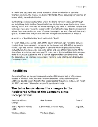 P a g e | 44
in shares and securities and online as well as offline distribution of personal
financial products, like mutual funds and RBI Bonds. These activities were carried on
by our wholly owned subsidiaries.
Our broking services was launched under the brand name of 5paisa.com through
our subsidiary, India Infoline Securities Private Limited and www.5paisa.com, the e-
broking portal, was launched for online trading in July 2000. It combined competitive
brokerage rates and research, supported by Internet technology Besides investment
advice from an experienced team of research analysts, we also offer real time stock
quotes, market news and price charts with multiple tools for technical analysis.
Acquisition of Agri Marketing Services Limited ("Agri")
In March 2000, we acquired 100% of the equity shares of Agri Marketing Services
Limited, from their owners in exchange for the issuance of 508,482 of our equity
shares. Agri was a direct selling agent of personal financial products including
mutual funds, fixed deposits, corporate bonds and post-office instruments. At the
time of our acquisition, Agri operated 32 branches in South and West India serving
more than 30,000 customers with a staff of, approximately 180 employees. After
the acquisition, we changed the company name to India Infoline.com Distribution
Company Limited.
Facilities
Our main offices are located in approximately 4,000 square feet of office space
located in Mumbai, India. Our India Infoline Branches collectively occupy an
additional 10,000 square feet of office space located throughout India, As on March
31, 2005, we have 73 branches across 36 locations in India.
The table below shows the changes in the
Registered Office of the Company since
Incorporation:
Previous Address New Address Date of
Change
208-C, Agarwal Market, 1, Snehdeep, Gokhale Road, August 6,
1999
Vile Pane (East), Vile Parle (East),
 