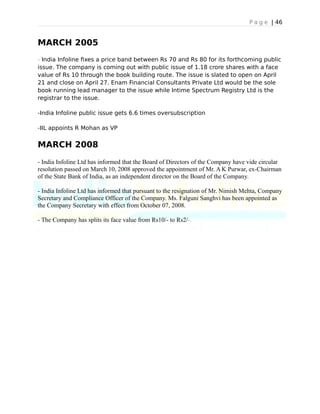 P a g e | 46
MARCH 2005
- India Infoline fixes a price band between Rs 70 and Rs 80 for its forthcoming public
issue. The company is coming out with public issue of 1.18 crore shares with a face
value of Rs 10 through the book building route. The issue is slated to open on April
21 and close on April 27. Enam Financial Consultants Private Ltd would be the sole
book running lead manager to the issue while Intime Spectrum Registry Ltd is the
registrar to the issue.
-India Infoline public issue gets 6.6 times oversubscription
-IIL appoints R Mohan as VP
MARCH 2008
- India Infoline Ltd has informed that the Board of Directors of the Company have vide circular
resolution passed on March 10, 2008 approved the appointment of Mr. A K Purwar, ex-Chairman
of the State Bank of India, as an independent director on the Board of the Company.
- India Infoline Ltd has informed that pursuant to the resignation of Mr. Nimish Mehta, Company
Secretary and Compliance Officer of the Company. Ms. Falguni Sanghvi has been appointed as
the Company Secretary with effect from October 07, 2008.
- The Company has splits its face value from Rs10/- to Rs2/-.
 