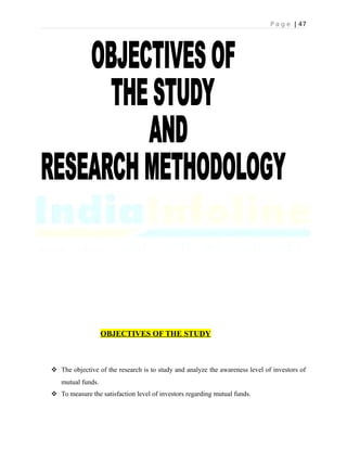 P a g e | 47
OBJECTIVES OF THE STUDY
 The objective of the research is to study and analyze the awareness level of investors of
mutual funds.
 To measure the satisfaction level of investors regarding mutual funds.
 