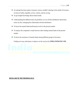 P a g e | 48
 An attempt has been made to measure various variable’s playing in the minds of investors
in terms of safety, liquidity, service, returns, and tax saving.
 To get insight knowledge about mutual funds
 Understanding the different ratios & portfolios so as to tell the distributors about these
terms, by this, managing the relationship with the distributors
 To know the mutual funds performance levels in the present market
 To analyze the comparative study between other leading mutual funds in the present
market.
 To know the awareness of mutual funds among different groups of investors.
Finding out ways and means to improve on the services by INDIA INFOLINE LTD.
RESEARCH METHODOLOGY
 