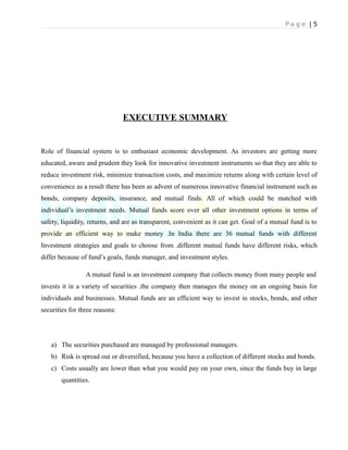 P a g e | 5
EXECUTIVE SUMMARY
Role of financial system is to enthusiast economic development. As investors are getting more
educated, aware and prudent they look for innovative investment instruments so that they are able to
reduce investment risk, minimize transaction costs, and maximize returns along with certain level of
convenience as a result there has been as advent of numerous innovative financial instrument such as
bonds, company deposits, insurance, and mutual finds. All of which could be matched with
individual’s investment needs. Mutual funds score over all other investment options in terms of
safety, liquidity, returns, and are as transparent, convenient as it can get. Goal of a mutual fund is to
provide an efficient way to make money .In India there are 36 mutual funds with different
Investment strategies and goals to choose from .different mutual funds have different risks, which
differ because of fund’s goals, funds manager, and investment styles.
A mutual fund is an investment company that collects money from many people and
invests it in a variety of securities .the company then manages the money on an ongoing basis for
individuals and businesses. Mutual funds are an efficient way to invest in stocks, bonds, and other
securities for three reasons:
a) The securities purchased are managed by professional managers.
b) Risk is spread out or diversified, because you have a collection of different stocks and bonds.
c) Costs usually are lower than what you would pay on your own, since the funds buy in large
quantities.
 