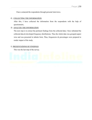 P a g e | 50
I have contacted the respondents through personal interviews.
C. COLLECTING THE INFORMATION
After this, I have collected the information from the respondents with the help of
questionnaire
D. ANALYZE THE INFORMATION
The next step is to extract the pertinent findings from the collected data. I have tabulated the
collected data & developed frequency distributions. Thus the whole data was grouped aspect
wise and was presented in tabular form. Thus, frequencies & percentages were prepared to
render impact of the study.
E. PRESENTATIONS OF FINDINGS
This was the last step of the survey.
 